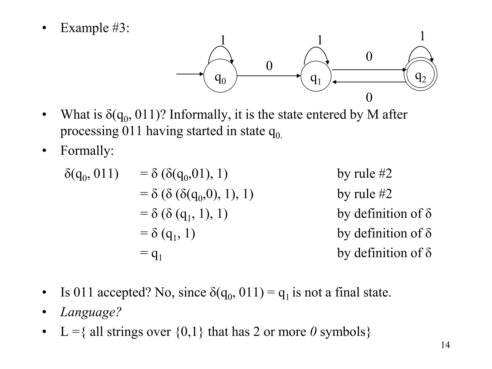 14
• Example #3:
• What is δ(q0, 011)? Informally, it is the state entered by M after
processing 011 having started in state q0.
• Formally:
δ(q0, 011) = δ (δ(q0,01), 1) by rule #2
= δ (δ (δ(q0,0), 1), 1) by rule #2
= δ (δ (q1, 1), 1) by definition of δ
= δ (q1, 1) by definition of δ
= q1 by definition of δ
• Is 011 accepted? No, since δ(q0, 011) = q1 is not a final state.
• Language?
• L ={ all strings over {0,1} that has 2 or more 0 symbols}
q1
q0
q2
1 1
0
0
1
0
 
