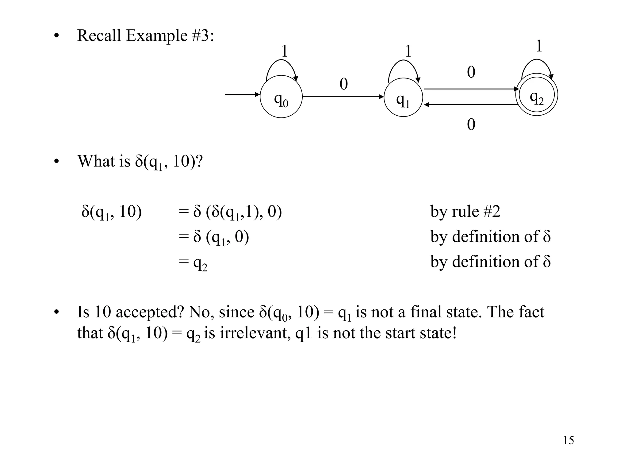 15
• Recall Example #3:
• What is δ(q1, 10)?
δ(q1, 10) = δ (δ(q1,1), 0) by rule #2
= δ (q1, 0) by definition of δ
= q2 by definition of δ
• Is 10 accepted? No, since δ(q0, 10) = q1 is not a final state. The fact
that δ(q1, 10) = q2 is irrelevant, q1 is not the start state!
0
q1
q0
q2
1 1
0
1
0
 