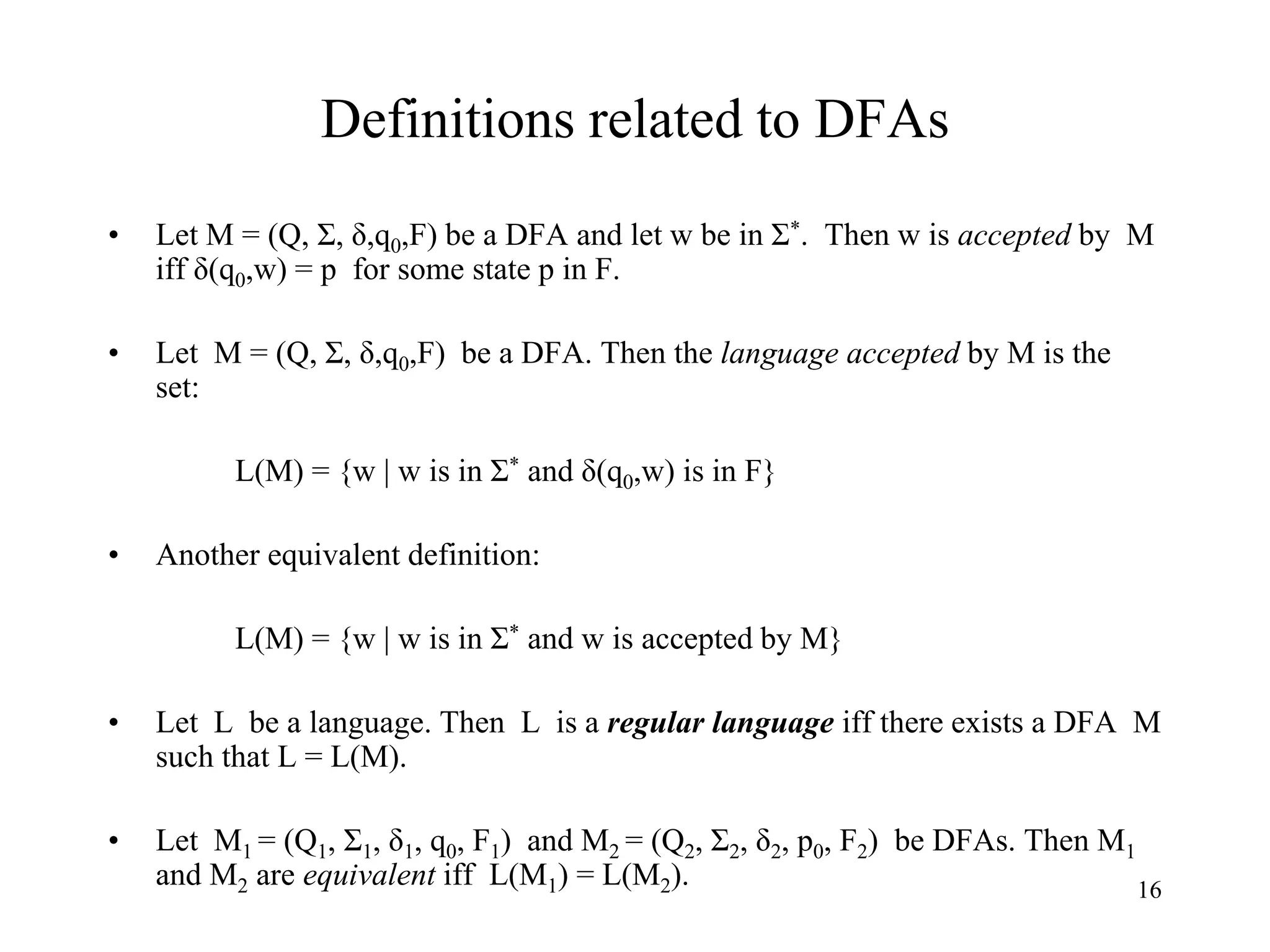 16
Definitions related to DFAs
• Let M = (Q, Σ, δ,q0,F) be a DFA and let w be in Σ*. Then w is accepted by M
iff δ(q0,w) = p for some state p in F.
• Let M = (Q, Σ, δ,q0,F) be a DFA. Then the language accepted by M is the
set:
L(M) = {w | w is in Σ* and δ(q0,w) is in F}
• Another equivalent definition:
L(M) = {w | w is in Σ* and w is accepted by M}
• Let L be a language. Then L is a regular language iff there exists a DFA M
such that L = L(M).
• Let M1 = (Q1, Σ1, δ1, q0, F1) and M2 = (Q2, Σ2, δ2, p0, F2) be DFAs. Then M1
and M2 are equivalent iff L(M1) = L(M2).
 