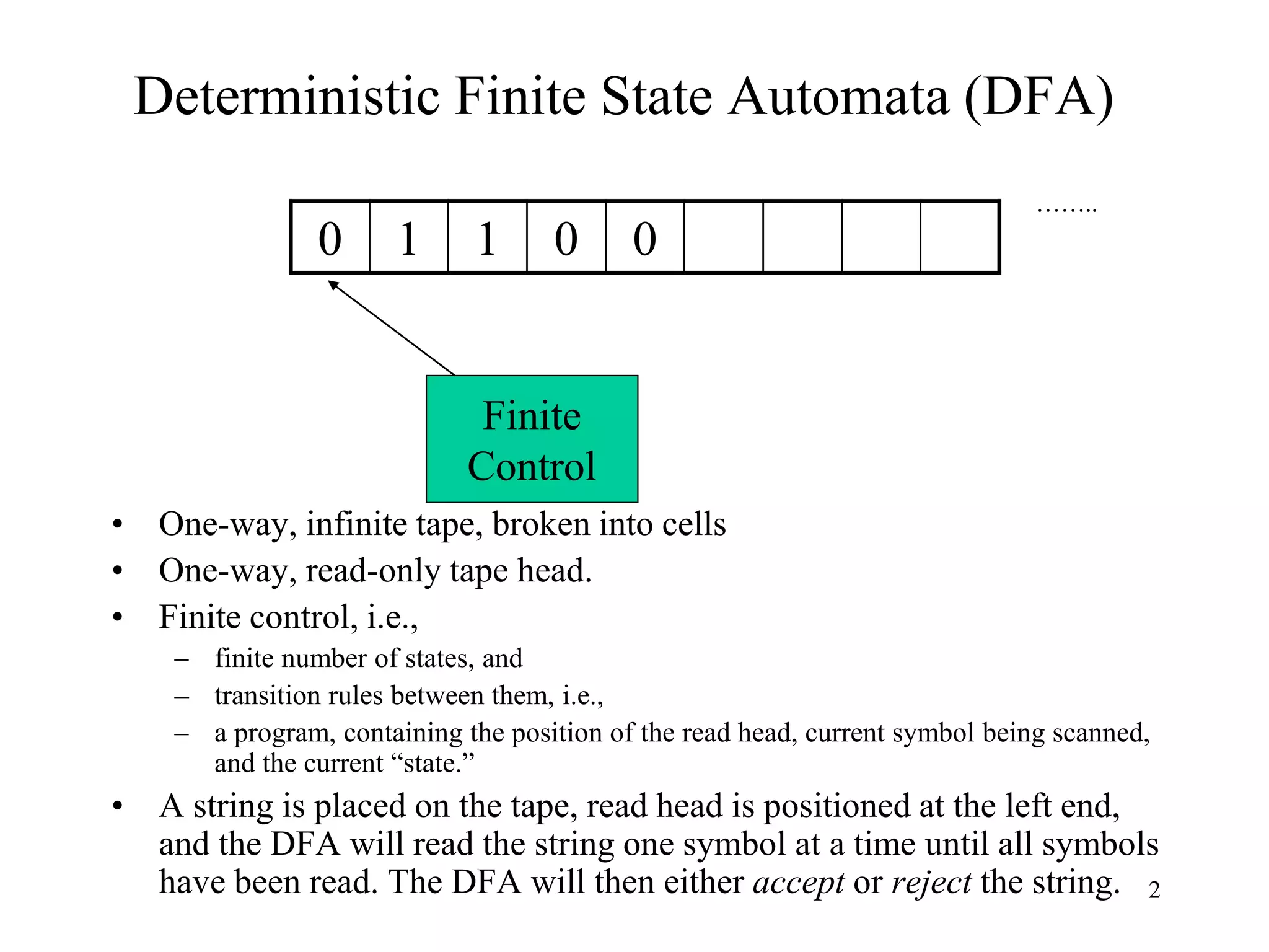 2
Deterministic Finite State Automata (DFA)
……..
• One-way, infinite tape, broken into cells
• One-way, read-only tape head.
• Finite control, i.e.,
– finite number of states, and
– transition rules between them, i.e.,
– a program, containing the position of the read head, current symbol being scanned,
and the current “state.”
• A string is placed on the tape, read head is positioned at the left end,
and the DFA will read the string one symbol at a time until all symbols
have been read. The DFA will then either accept or reject the string.
Finite
Control
0 1 1 0 0
 