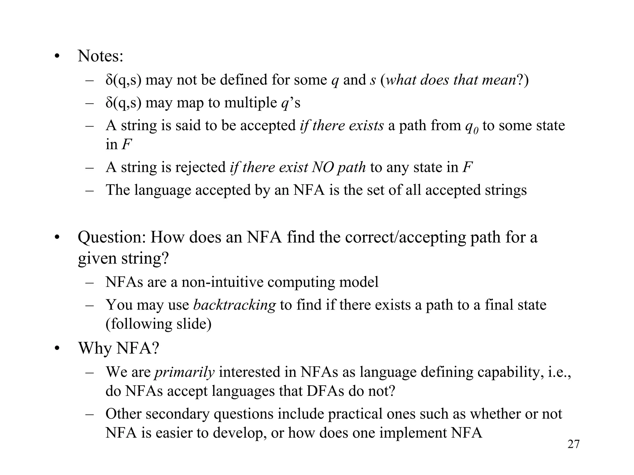 27
• Notes:
– δ(q,s) may not be defined for some q and s (what does that mean?)
– δ(q,s) may map to multiple q’s
– A string is said to be accepted if there exists a path from q0 to some state
in F
– A string is rejected if there exist NO path to any state in F
– The language accepted by an NFA is the set of all accepted strings
• Question: How does an NFA find the correct/accepting path for a
given string?
– NFAs are a non-intuitive computing model
– You may use backtracking to find if there exists a path to a final state
(following slide)
• Why NFA?
– We are primarily interested in NFAs as language defining capability, i.e.,
do NFAs accept languages that DFAs do not?
– Other secondary questions include practical ones such as whether or not
NFA is easier to develop, or how does one implement NFA
 