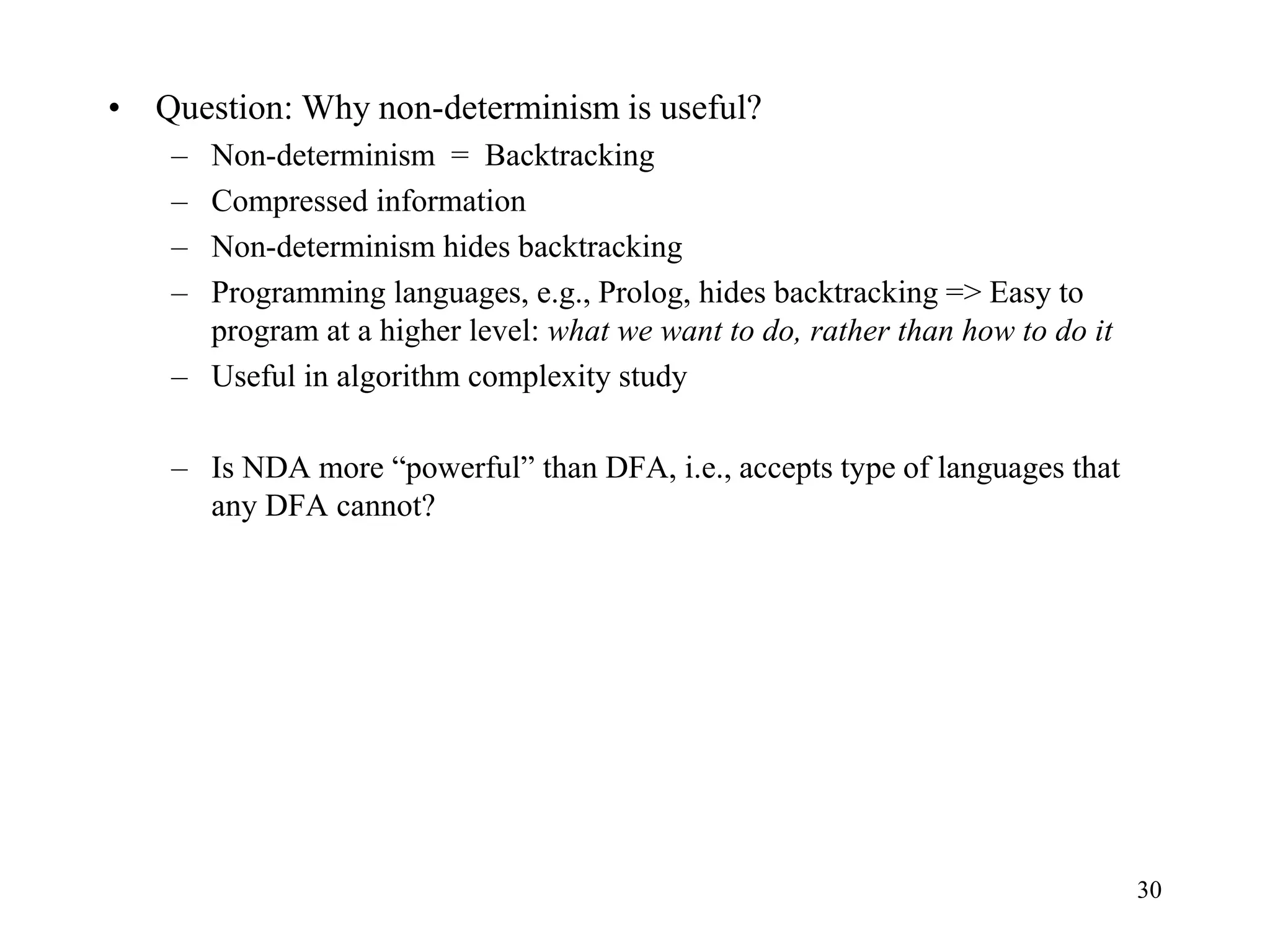 30
• Question: Why non-determinism is useful?
– Non-determinism = Backtracking
– Compressed information
– Non-determinism hides backtracking
– Programming languages, e.g., Prolog, hides backtracking => Easy to
program at a higher level: what we want to do, rather than how to do it
– Useful in algorithm complexity study
– Is NDA more “powerful” than DFA, i.e., accepts type of languages that
any DFA cannot?
 