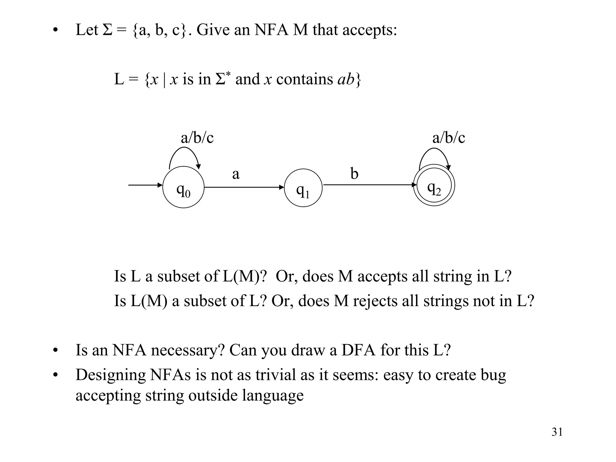 31
• Let Σ = {a, b, c}. Give an NFA M that accepts:
L = {x | x is in Σ* and x contains ab}
Is L a subset of L(M)? Or, does M accepts all string in L?
Is L(M) a subset of L? Or, does M rejects all strings not in L?
• Is an NFA necessary? Can you draw a DFA for this L?
• Designing NFAs is not as trivial as it seems: easy to create bug
accepting string outside language
q1
q0
q2
a
a/b/c
b
a/b/c
 