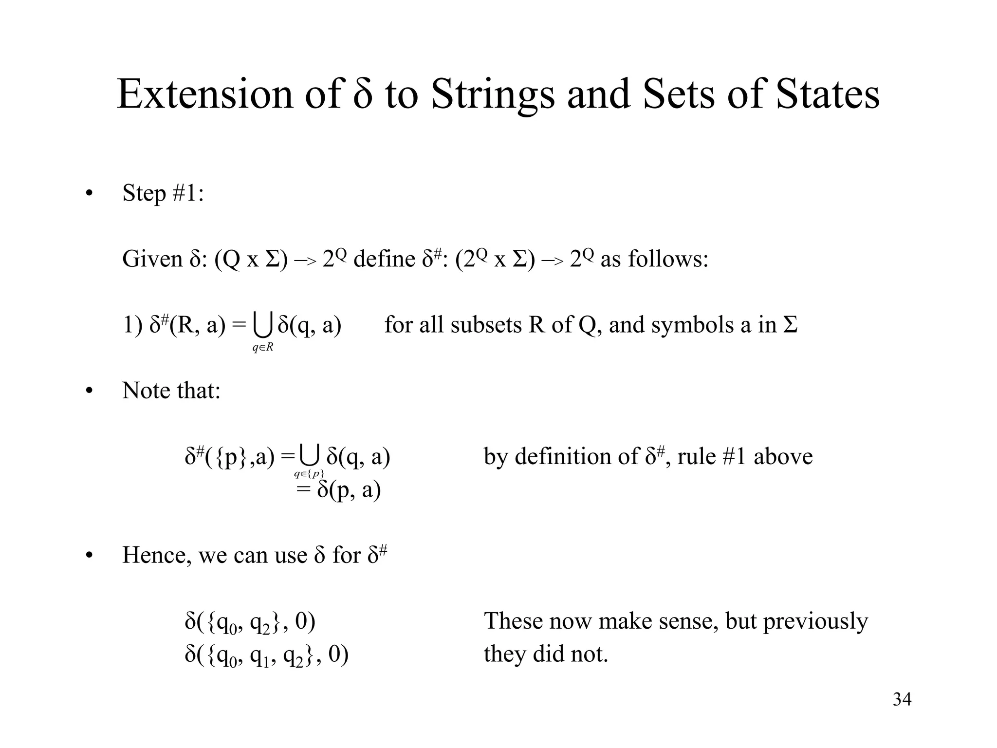 34
Extension of δ to Strings and Sets of States
• Step #1:
Given δ: (Q x Σ) –> 2Q define δ#: (2Q x Σ) –> 2Q as follows:
1) δ#(R, a) = δ(q, a) for all subsets R of Q, and symbols a in Σ
• Note that:
δ#({p},a) = δ(q, a) by definition of δ#, rule #1 above
= δ(p, a)
• Hence, we can use δ for δ#
δ({q0, q2}, 0) These now make sense, but previously
δ({q0, q1, q2}, 0) they did not.

R
q

}
{p
q
 