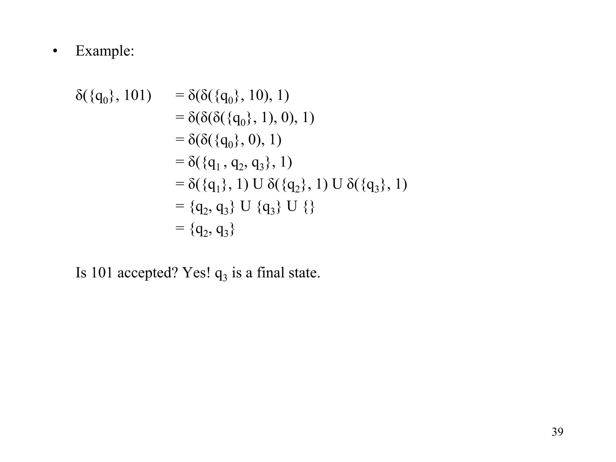 39
• Example:
δ({q0}, 101) = δ(δ({q0}, 10), 1)
= δ(δ(δ({q0}, 1), 0), 1)
= δ(δ({q0}, 0), 1)
= δ({q1 , q2, q3}, 1)
= δ({q1}, 1) U δ({q2}, 1) U δ({q3}, 1)
= {q2, q3} U {q3} U {}
= {q2, q3}
Is 101 accepted? Yes! q3 is a final state.
 