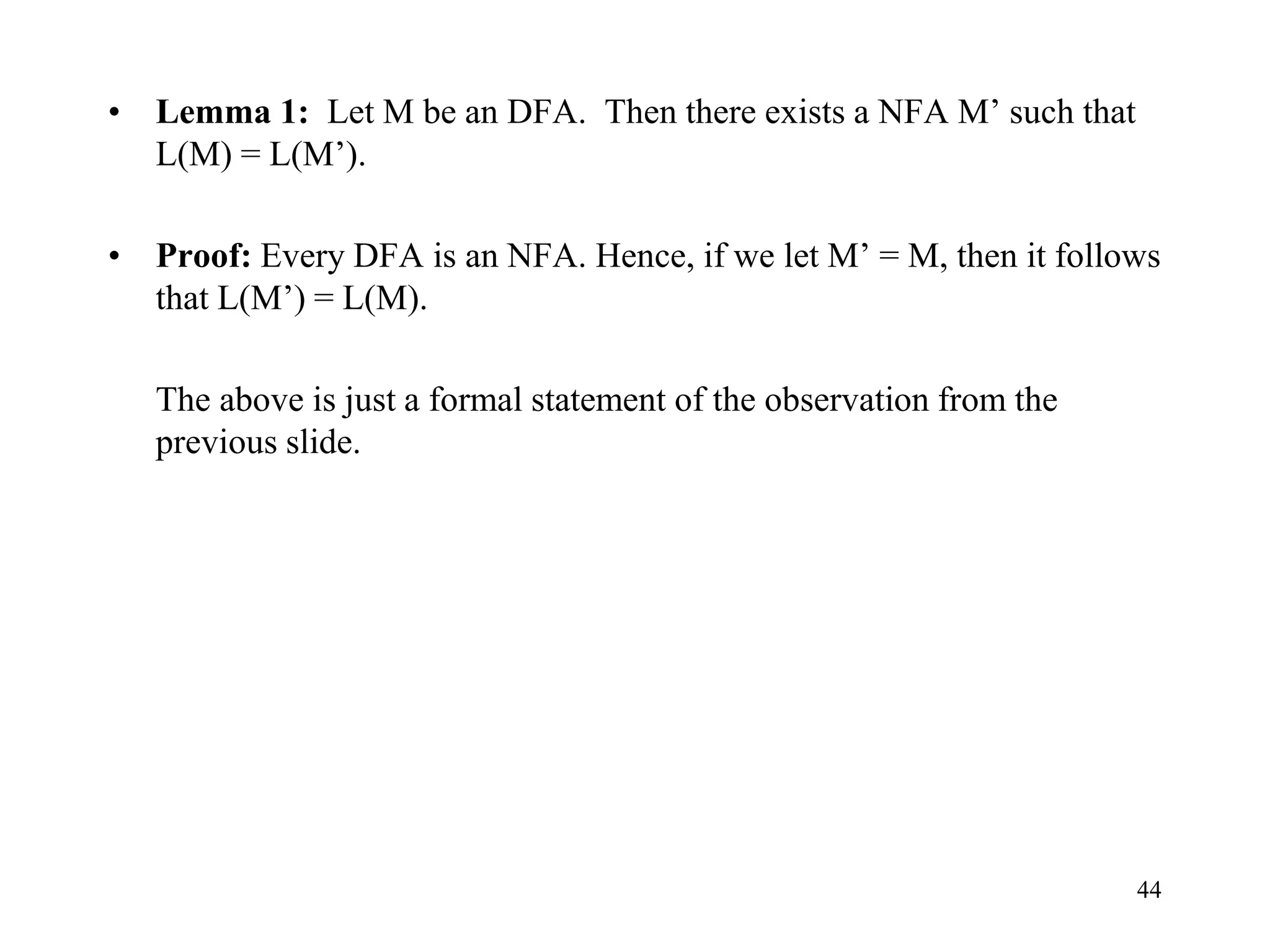 44
• Lemma 1: Let M be an DFA. Then there exists a NFA M’ such that
L(M) = L(M’).
• Proof: Every DFA is an NFA. Hence, if we let M’ = M, then it follows
that L(M’) = L(M).
The above is just a formal statement of the observation from the
previous slide.
 