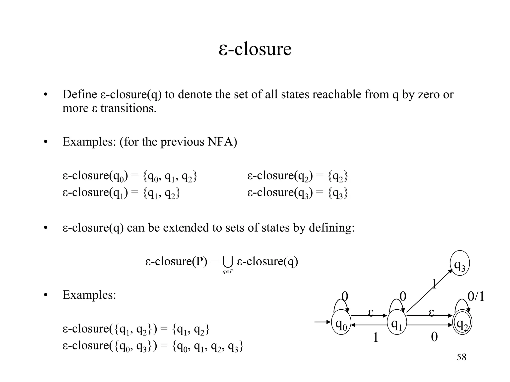 58
ε-closure
• Define ε-closure(q) to denote the set of all states reachable from q by zero or
more ε transitions.
• Examples: (for the previous NFA)
ε-closure(q0) = {q0, q1, q2} ε-closure(q2) = {q2}
ε-closure(q1) = {q1, q2} ε-closure(q3) = {q3}
• ε-closure(q) can be extended to sets of states by defining:
ε-closure(P) = ε-closure(q)
• Examples:
ε-closure({q1, q2}) = {q1, q2}
ε-closure({q0, q3}) = {q0, q1, q2, q3}

P
q
q0
ε
0/1
q2
1
0
q1
0
q3
ε
0
1
 