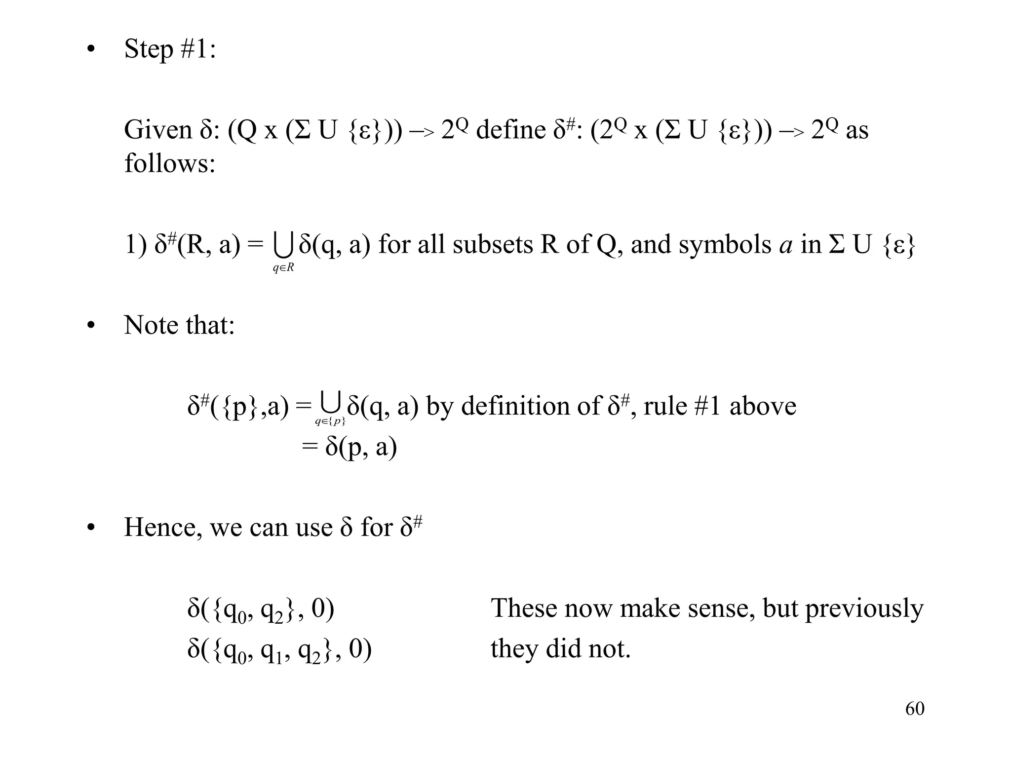 60
• Step #1:
Given δ: (Q x (Σ U {ε})) –> 2Q define δ#: (2Q x (Σ U {ε})) –> 2Q as
follows:
1) δ#(R, a) = δ(q, a) for all subsets R of Q, and symbols a in Σ U {ε}
• Note that:
δ#({p},a) = δ(q, a) by definition of δ#, rule #1 above
= δ(p, a)
• Hence, we can use δ for δ#
δ({q0, q2}, 0) These now make sense, but previously
δ({q0, q1, q2}, 0) they did not.

R
q

}
{p
q
 
