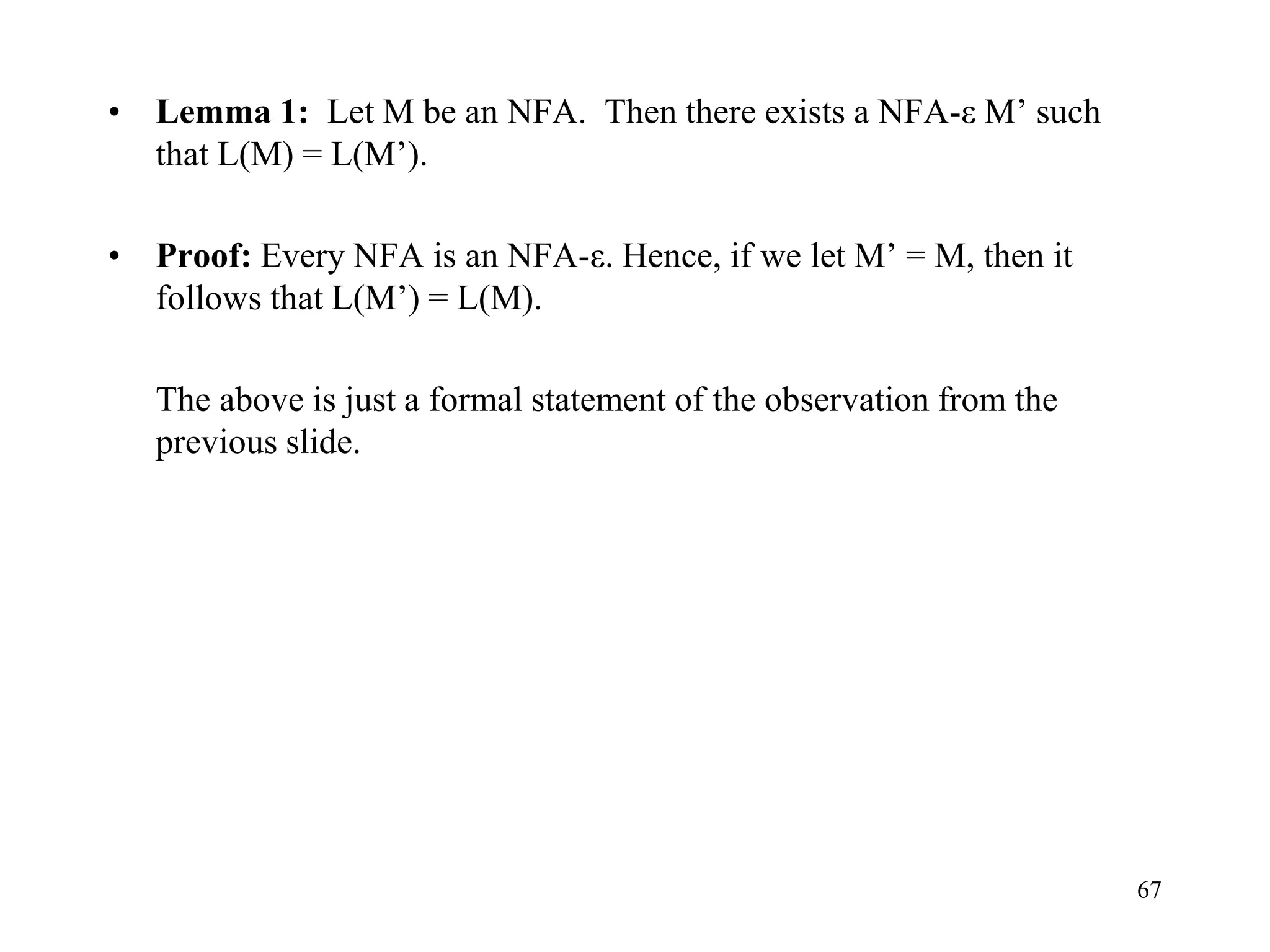 67
• Lemma 1: Let M be an NFA. Then there exists a NFA-ε M’ such
that L(M) = L(M’).
• Proof: Every NFA is an NFA-ε. Hence, if we let M’ = M, then it
follows that L(M’) = L(M).
The above is just a formal statement of the observation from the
previous slide.
 