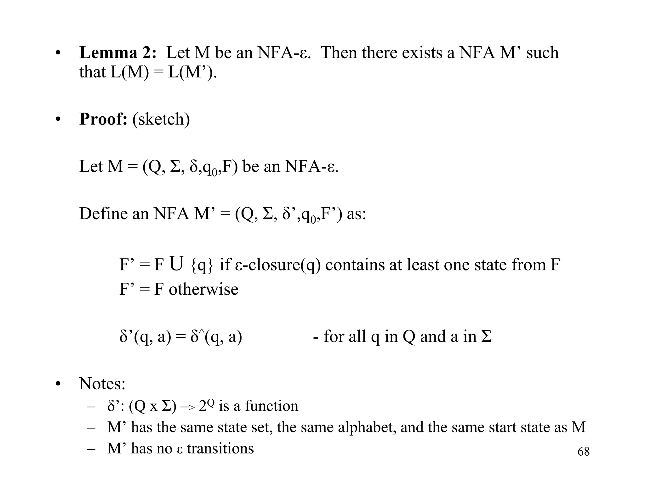 68
• Lemma 2: Let M be an NFA-ε. Then there exists a NFA M’ such
that L(M) = L(M’).
• Proof: (sketch)
Let M = (Q, Σ, δ,q0,F) be an NFA-ε.
Define an NFA M’ = (Q, Σ, δ’,q0,F’) as:
F’ = F U {q} if ε-closure(q) contains at least one state from F
F’ = F otherwise
δ’(q, a) = δ^(q, a) - for all q in Q and a in Σ
• Notes:
– δ’: (Q x Σ) –> 2Q is a function
– M’ has the same state set, the same alphabet, and the same start state as M
– M’ has no ε transitions
 