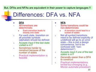23
Differences: DFA vs. NFA
 DFA
1. All transitions are
deterministic
 Each transition leads to
exactly one state
2. For each state, transition on
all possible symbols
(alphabet) should be defined
3. Accepts input if the last state
visited is in F
4. Sometimes harder to
construct because of the
number of states
5. Practical implementation is
feasible
 NFA
1. Some transitions could be
non-deterministic
 A transition could lead to a
subset of states
2. Not all symbol transitions
need to be defined explicitly (if
undefined will go to an error
state – this is just a design
convenience, not to be
confused with “non-
determinism”)
3. Accepts input if one of the last
states is in F
4. Generally easier than a DFA
to construct
5. Practical implementations
limited but emerging (e.g.,
Micron automata processor)
But, DFAs and NFAs are equivalent in their power to capture langauges !!
 