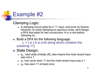 9
Example #2
Clamping Logic:
 A clamping circuit waits for a ”1” input, and turns on forever.
However, to avoid clamping on spurious noise, we’ll design
a DFA that waits for two consecutive 1s in a row before
clamping on.
 Build a DFA for the following language:
L = { w | w is a bit string which contains the
substring 11}
 State Design:
 q0 : start state (initially off), also means the most recent input
was not a 1
 q1: has never seen 11 but the most recent input was a 1
 q2: has seen 11 at least once
 