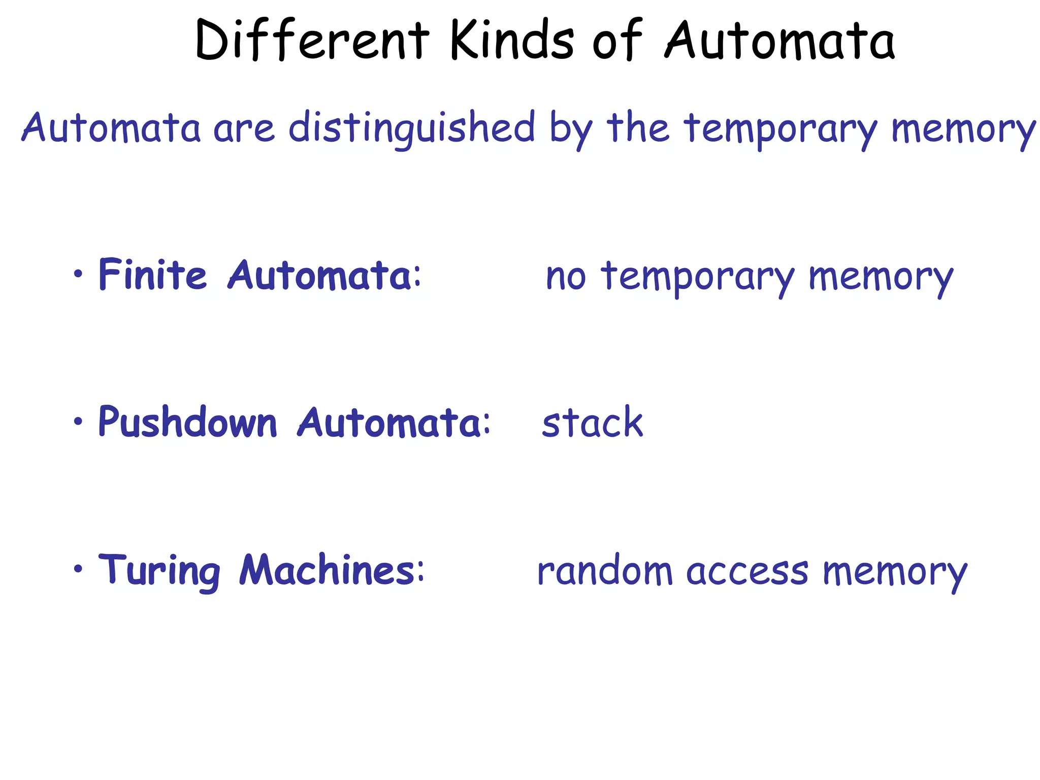Different Kinds of Automata
Automata are distinguished by the temporary memory


  • Finite Automata:     no temporary memory


  • Pushdown Automata:   stack


  • Turing Machines:     random access memory
 