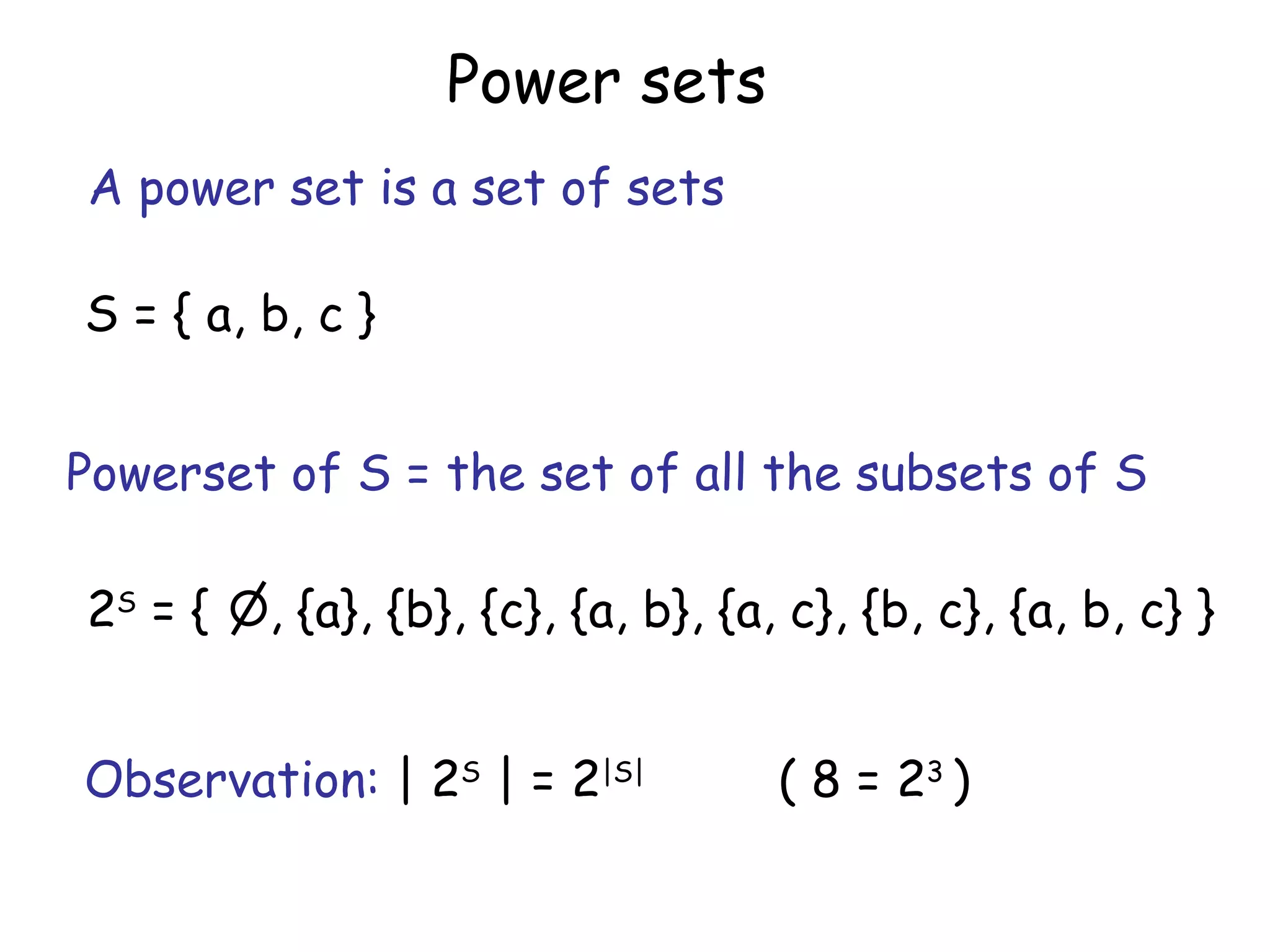 Power sets
A power set is a set of sets

S = { a, b, c }


Powerset of S = the set of all the subsets of S

2S = {   , {a}, {b}, {c}, {a, b}, {a, c}, {b, c}, {a, b, c} }


Observation: | 2S | = 2|S|          ( 8 = 23 )
 