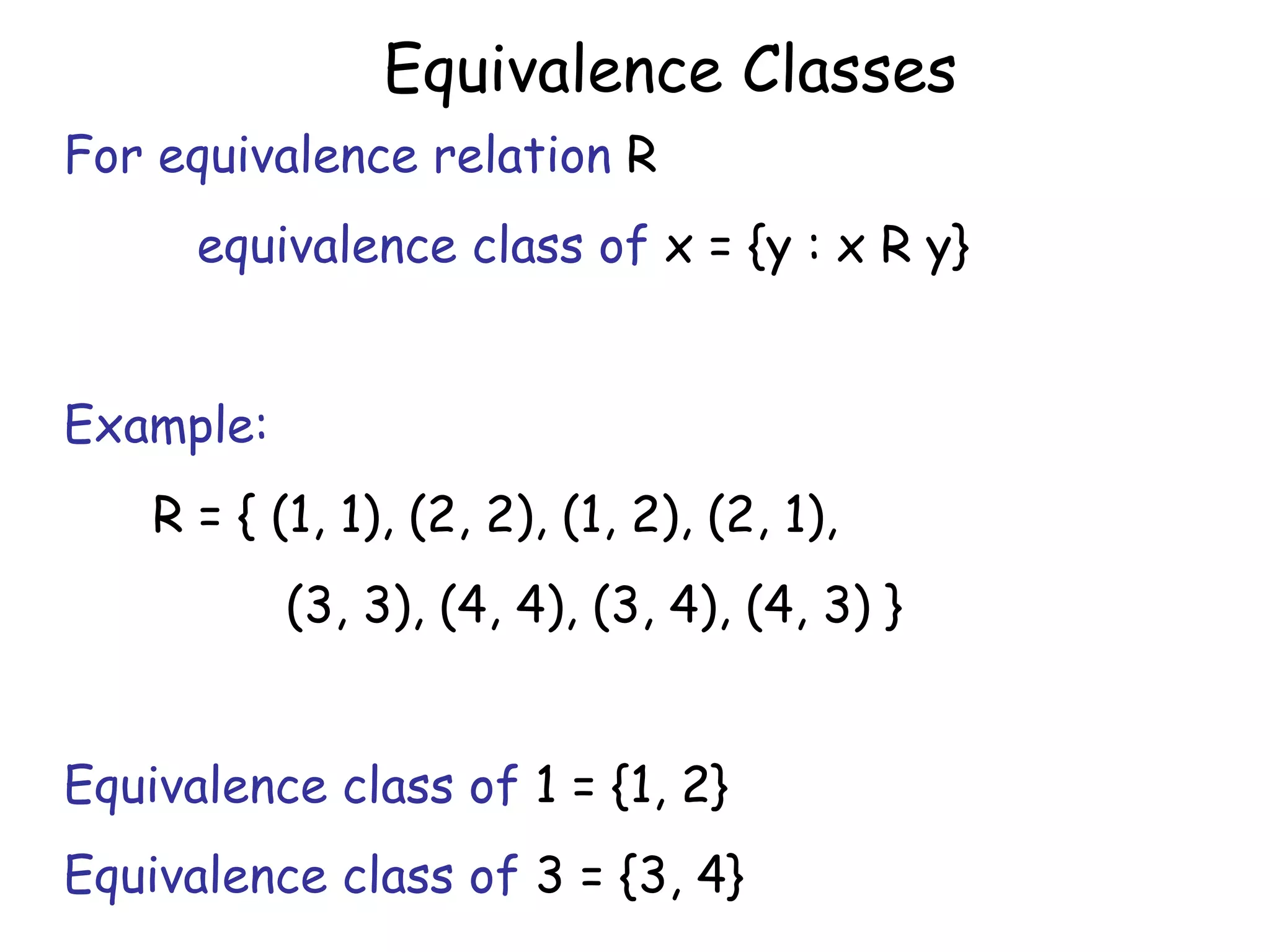 Equivalence Classes
For equivalence relation R
      equivalence class of x = {y : x R y}


Example:
    R = { (1, 1), (2, 2), (1, 2), (2, 1),
           (3, 3), (4, 4), (3, 4), (4, 3) }


Equivalence class of 1 = {1, 2}
Equivalence class of 3 = {3, 4}
 