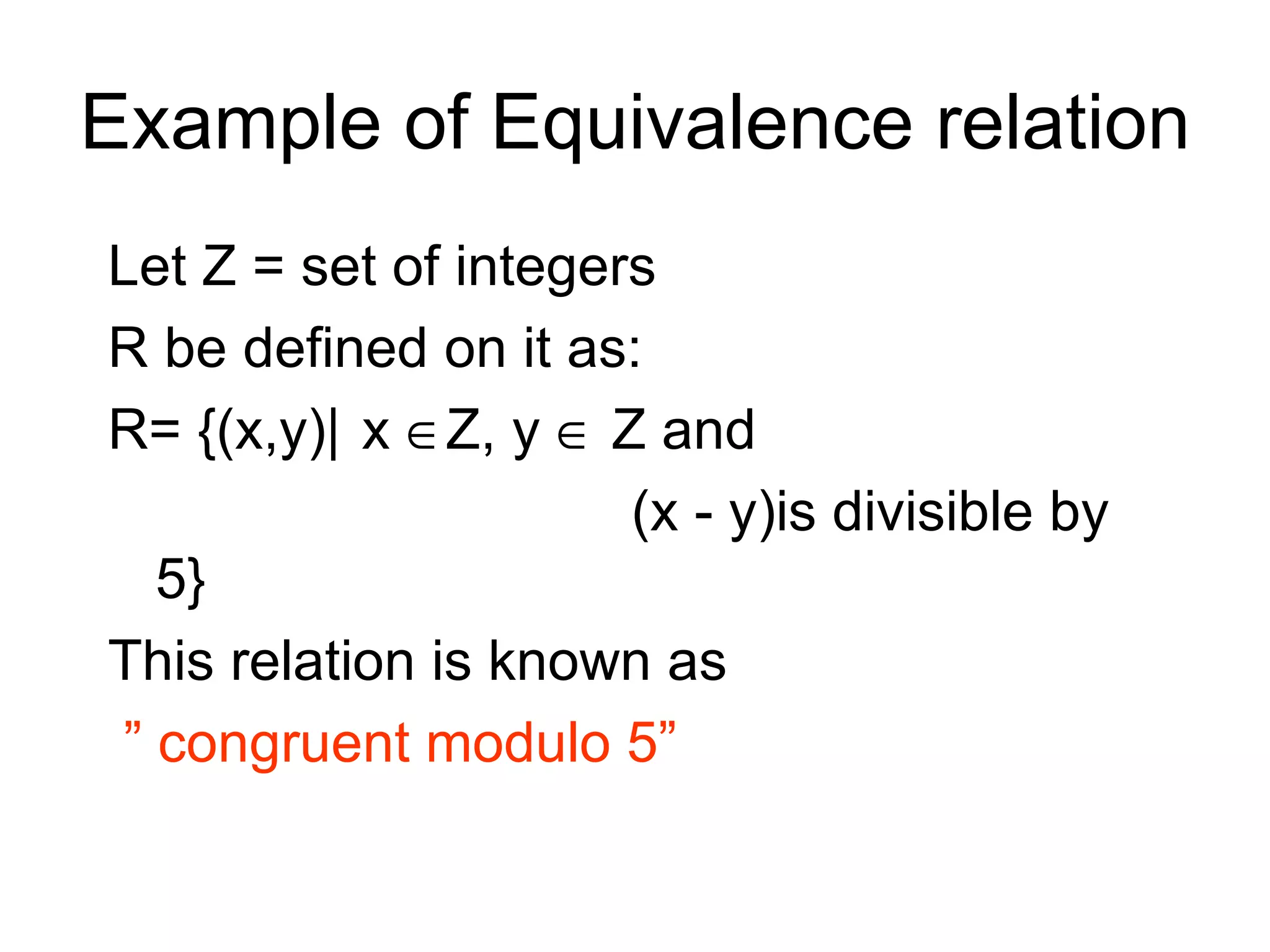 Example of Equivalence relation
Let Z = set of integers
R be defined on it as:
R= {(x,y)| x ∈Z, y ∈ Z and
                      (x - y)is divisible by
  5}
This relation is known as
” congruent modulo 5”
 