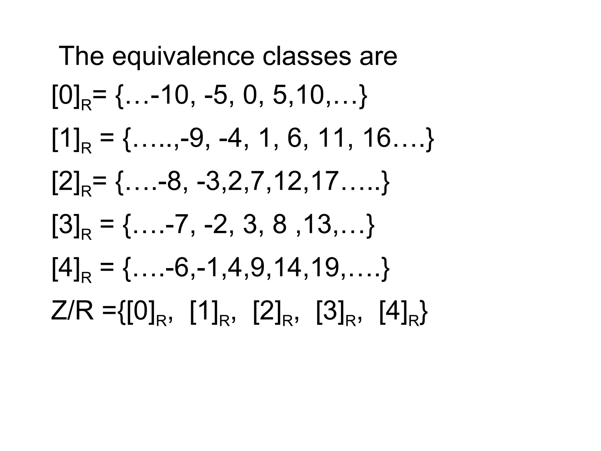 The equivalence classes are
[0]R= {…-10, -5, 0, 5,10,…}
[1]R = {…..,-9, -4, 1, 6, 11, 16….}
[2]R= {….-8, -3,2,7,12,17…..}
[3]R = {….-7, -2, 3, 8 ,13,…}
[4]R = {….-6,-1,4,9,14,19,….}
Z/R ={[0]R, [1]R, [2]R, [3]R, [4]R}
 