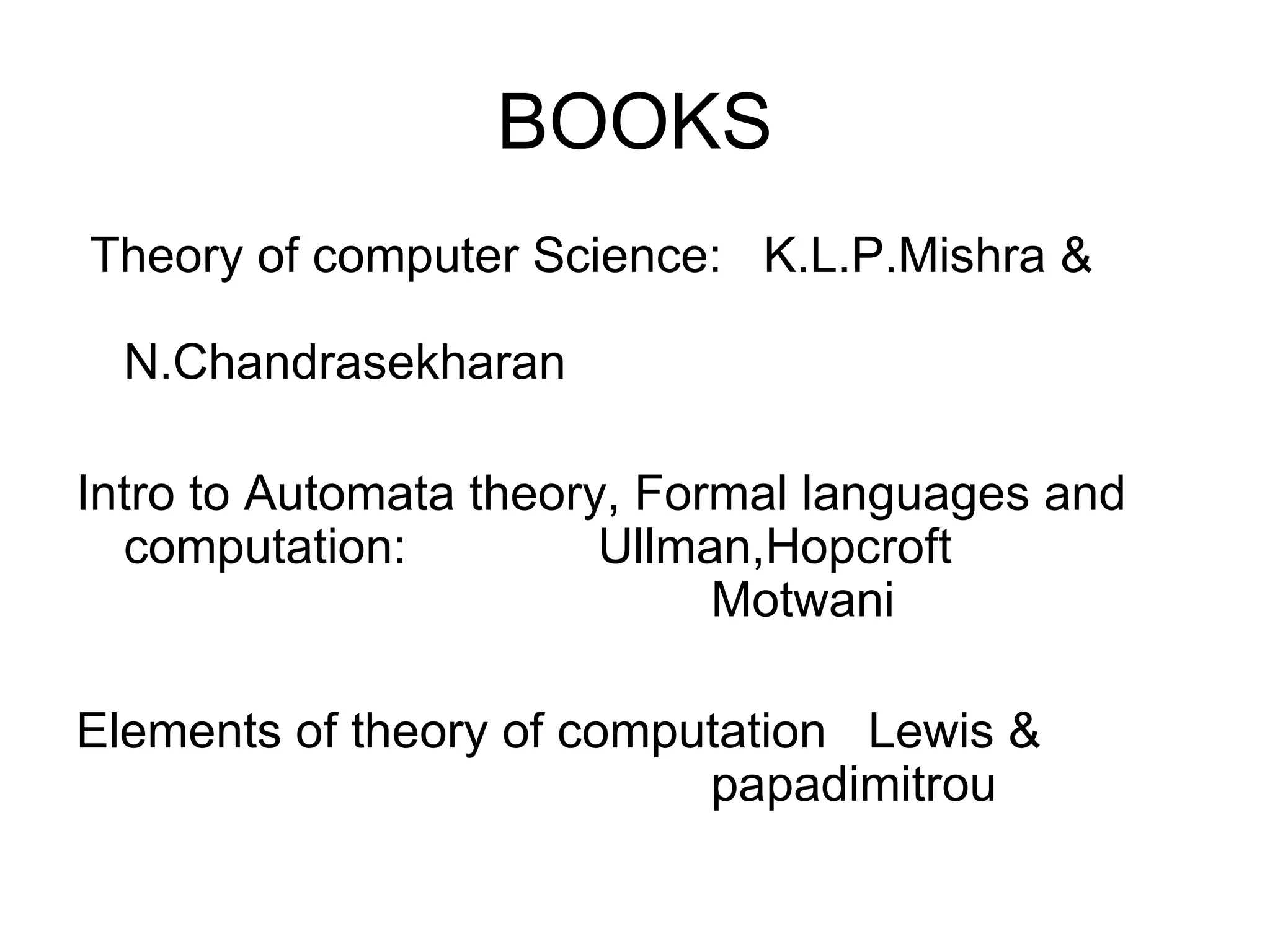 BOOKS
Theory of computer Science: K.L.P.Mishra &

  N.Chandrasekharan

Intro to Automata theory, Formal languages and
  computation:          Ullman,Hopcroft
                             Motwani

Elements of theory of computation Lewis &
                           papadimitrou
 