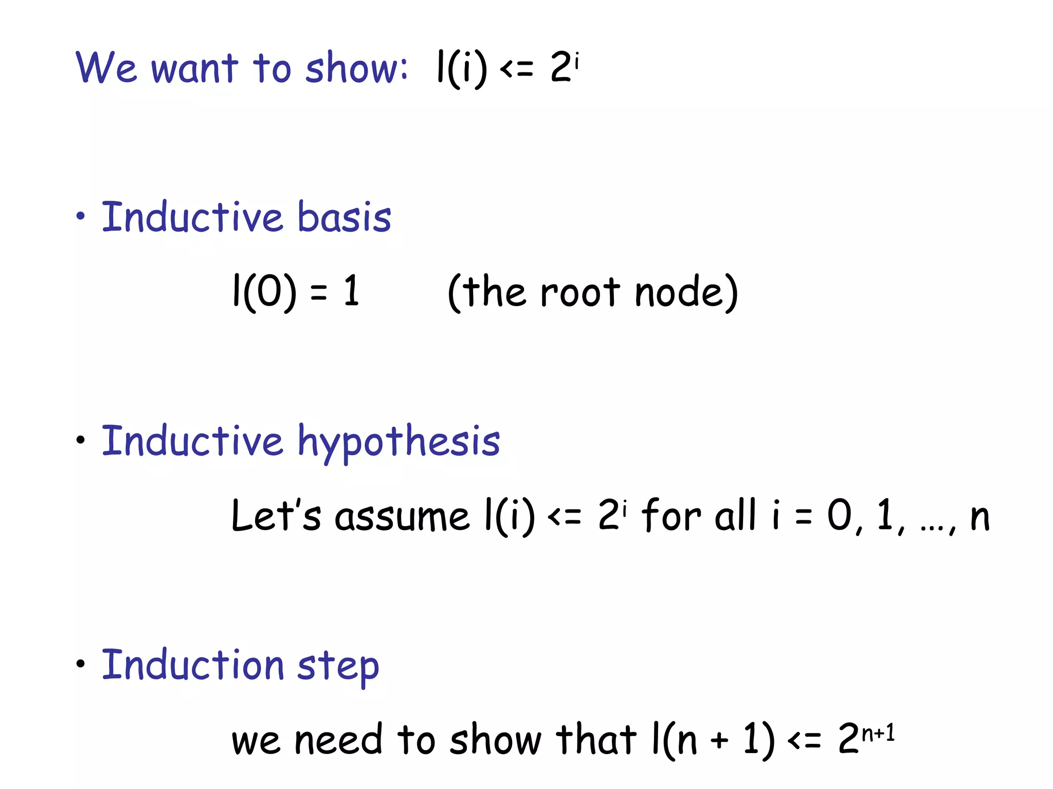 We want to show: l(i) <= 2i


• Inductive basis
        l(0) = 1     (the root node)


• Inductive hypothesis
        Let’s assume l(i) <= 2i for all i = 0, 1, …, n


• Induction step
        we need to show that l(n + 1) <= 2n+1
 