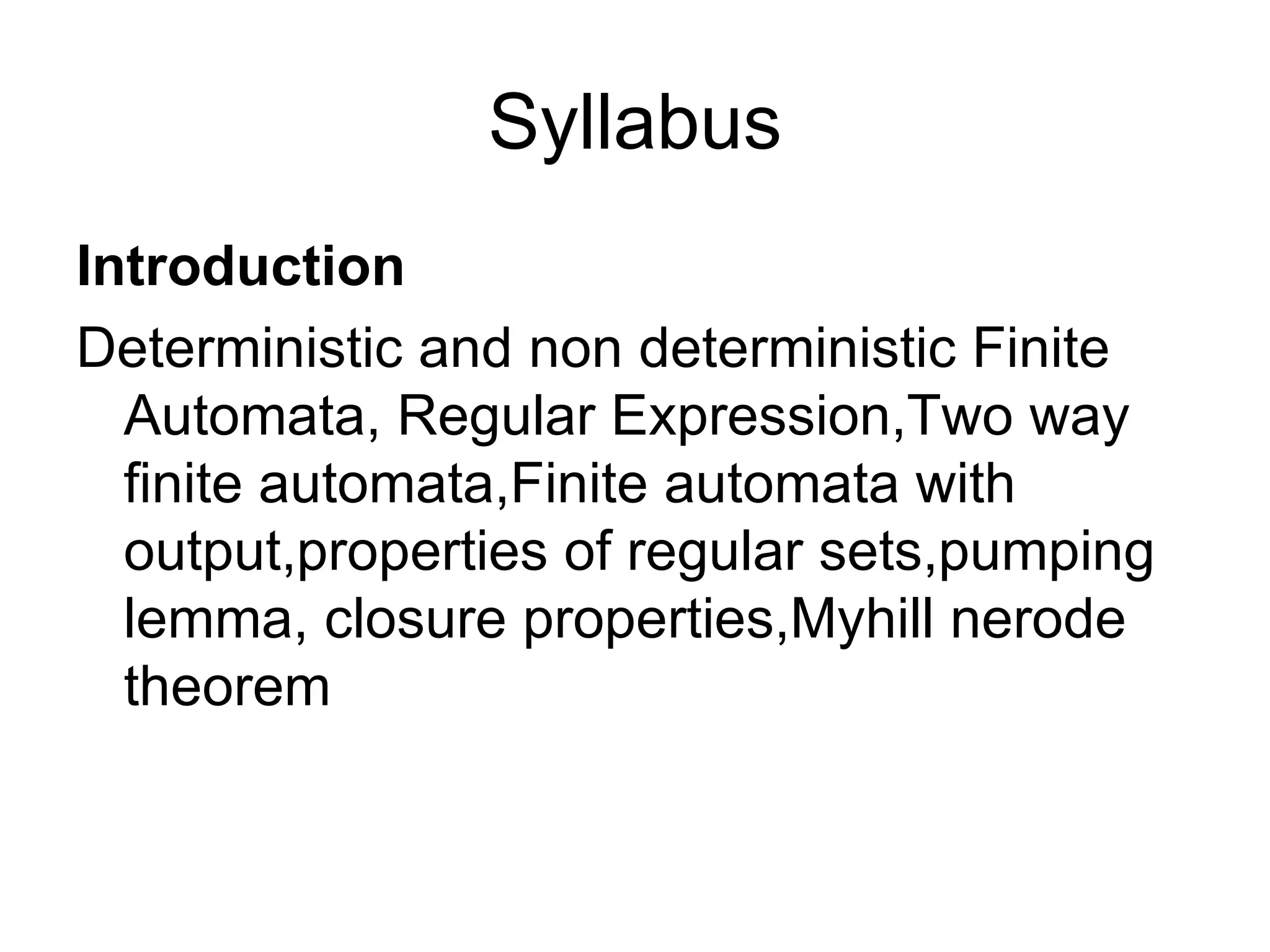 Syllabus
Introduction
Deterministic and non deterministic Finite
  Automata, Regular Expression,Two way
  finite automata,Finite automata with
  output,properties of regular sets,pumping
  lemma, closure properties,Myhill nerode
  theorem
 