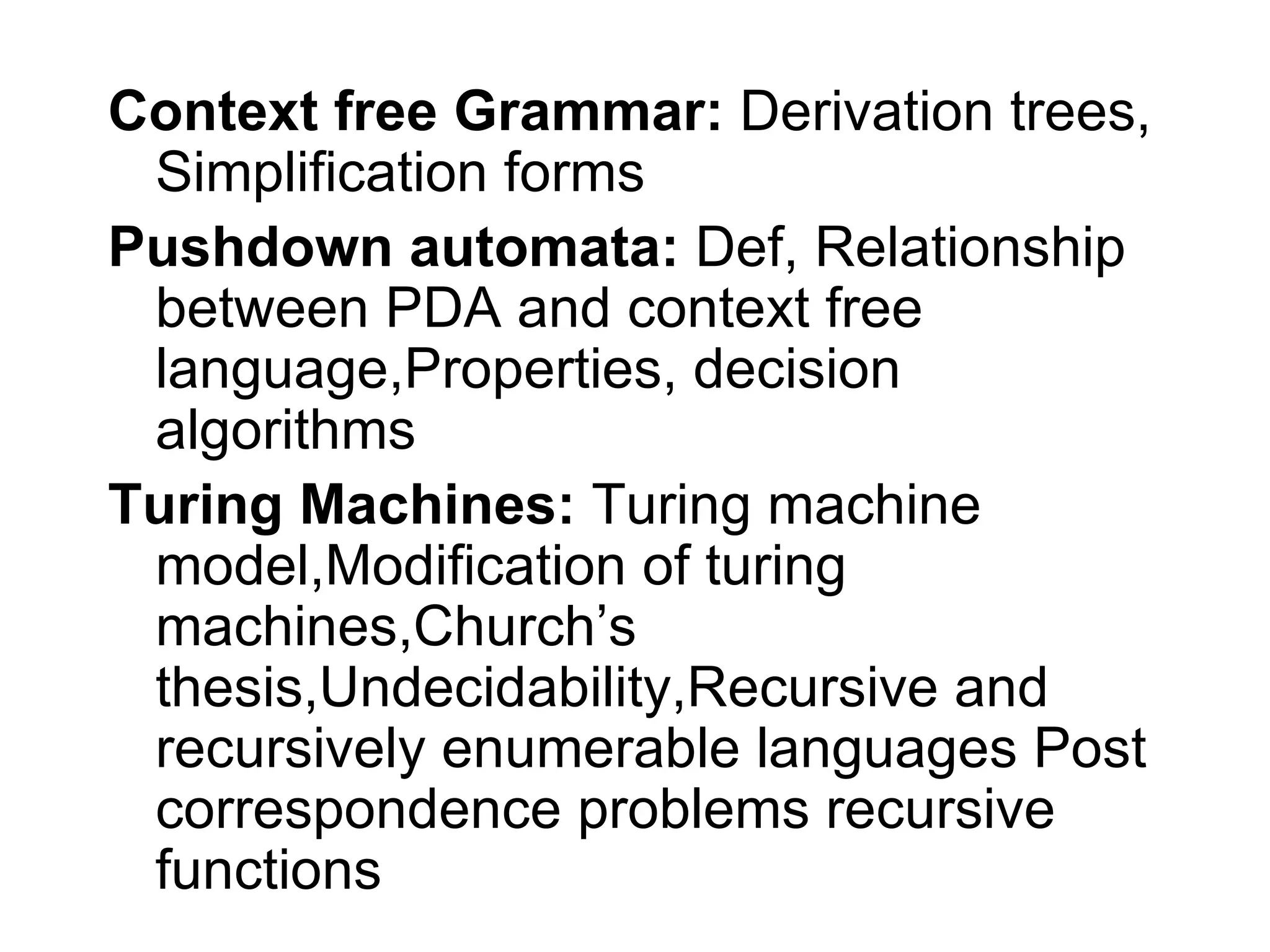 Context free Grammar: Derivation trees,
 Simplification forms
Pushdown automata: Def, Relationship
 between PDA and context free
 language,Properties, decision
 algorithms
Turing Machines: Turing machine
 model,Modification of turing
 machines,Church’s
 thesis,Undecidability,Recursive and
 recursively enumerable languages Post
 correspondence problems recursive
 functions
 