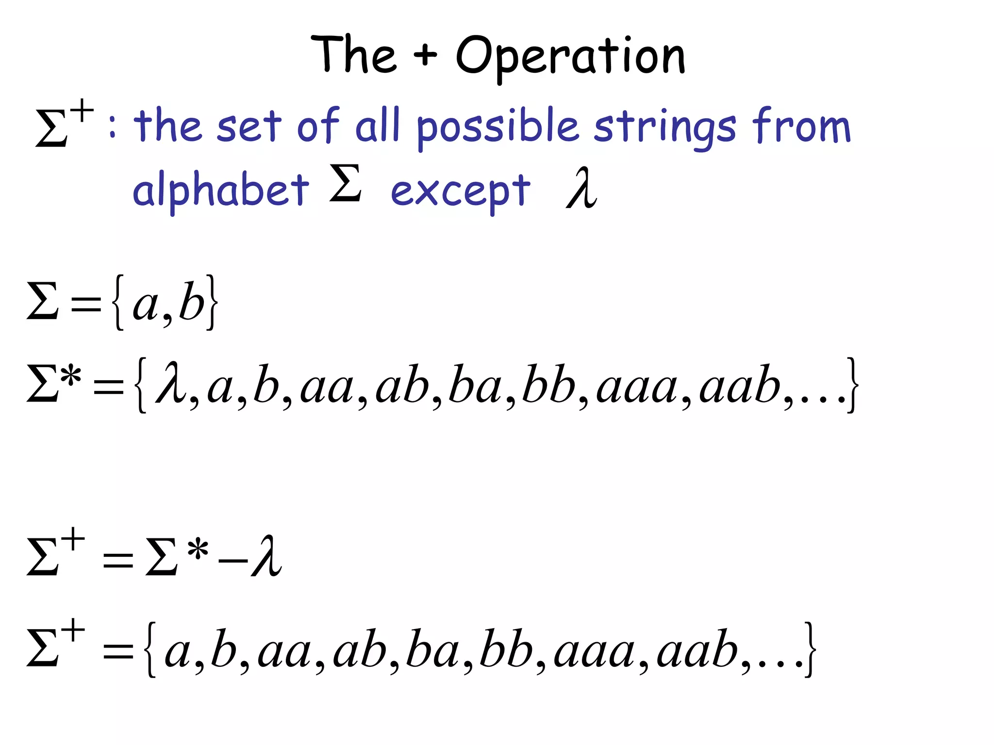 The + Operation
  + : the set of all possible strings from
Σ
      alphabet Σ except λ

Σ = { a, b}
Σ* = { λ , a, b, aa, ab, ba, bb, aaa, aab,}

 +
Σ = Σ * −λ
 +
Σ = { a, b, aa, ab, ba, bb, aaa, aab,}
 