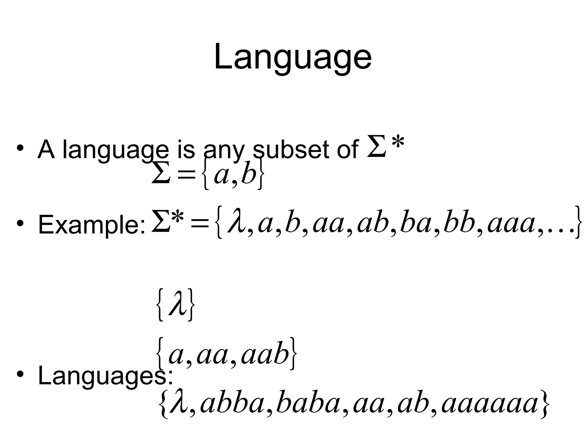 Language

• A language is any subset of   Σ*
           Σ = { a, b}
• Example: Σ* = { λ , a, b, aa, ab, ba, bb, aaa,}


            { λ}
            { a, aa, aab}
• Languages:
            {λ , abba, baba, aa, ab, aaaaaa}
 