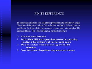 FINITE DIFFERENCE
In numerical analysis, two different approaches are commonly used:
The finite difference and the finite element methods. In heat transfer
problems, the finite difference method is used more often and will be
discussed here. The finite difference method involves:
Establish nodal networks
Derive finite difference approximations for the governing
equation at both interior and exterior nodal points
Develop a system of simultaneous algebraic nodal
equations
Solve the system of equations using numerical schemes
 