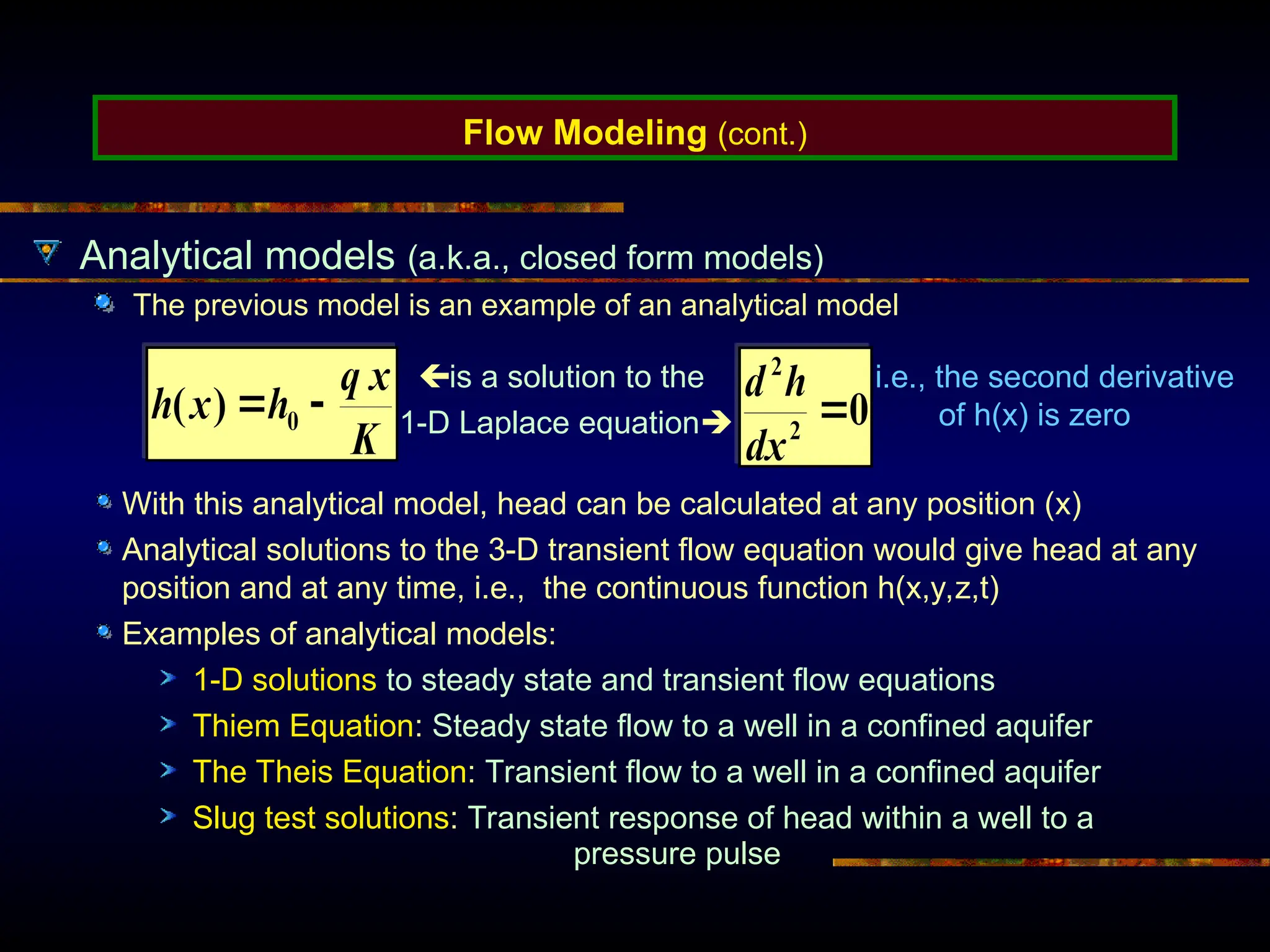 Flow Modeling (cont.)
Analytical models (a.k.a., closed form models)
The previous model is an example of an analytical model
is a solution to the
1-D Laplace equation
i.e., the second derivative
of h(x) is zero
With this analytical model, head can be calculated at any position (x)
Analytical solutions to the 3-D transient flow equation would give head at any
position and at any time, i.e., the continuous function h(x,y,z,t)
Examples of analytical models:
1-D solutions to steady state and transient flow equations
Thiem Equation: Steady state flow to a well in a confined aquifer
The Theis Equation: Transient flow to a well in a confined aquifer
Slug test solutions: Transient response of head within a well to a
pressure pulse
 