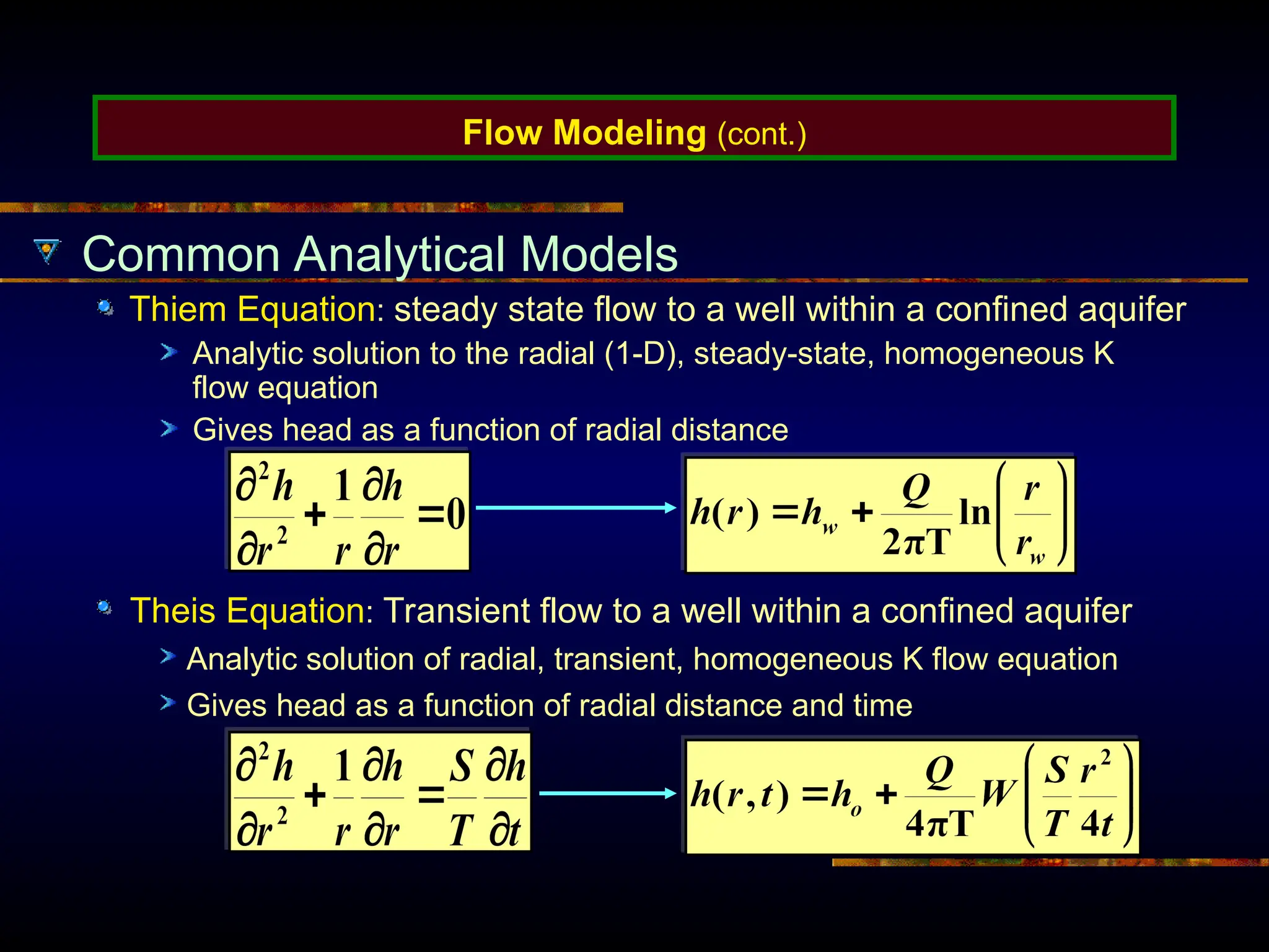 Flow Modeling (cont.)
Common Analytical Models
Thiem Equation: steady state flow to a well within a confined aquifer
Analytic solution to the radial (1-D), steady-state, homogeneous K
flow equation
Gives head as a function of radial distance
Theis Equation: Transient flow to a well within a confined aquifer
Analytic solution of radial, transient, homogeneous K flow equation
Gives head as a function of radial distance and time
 