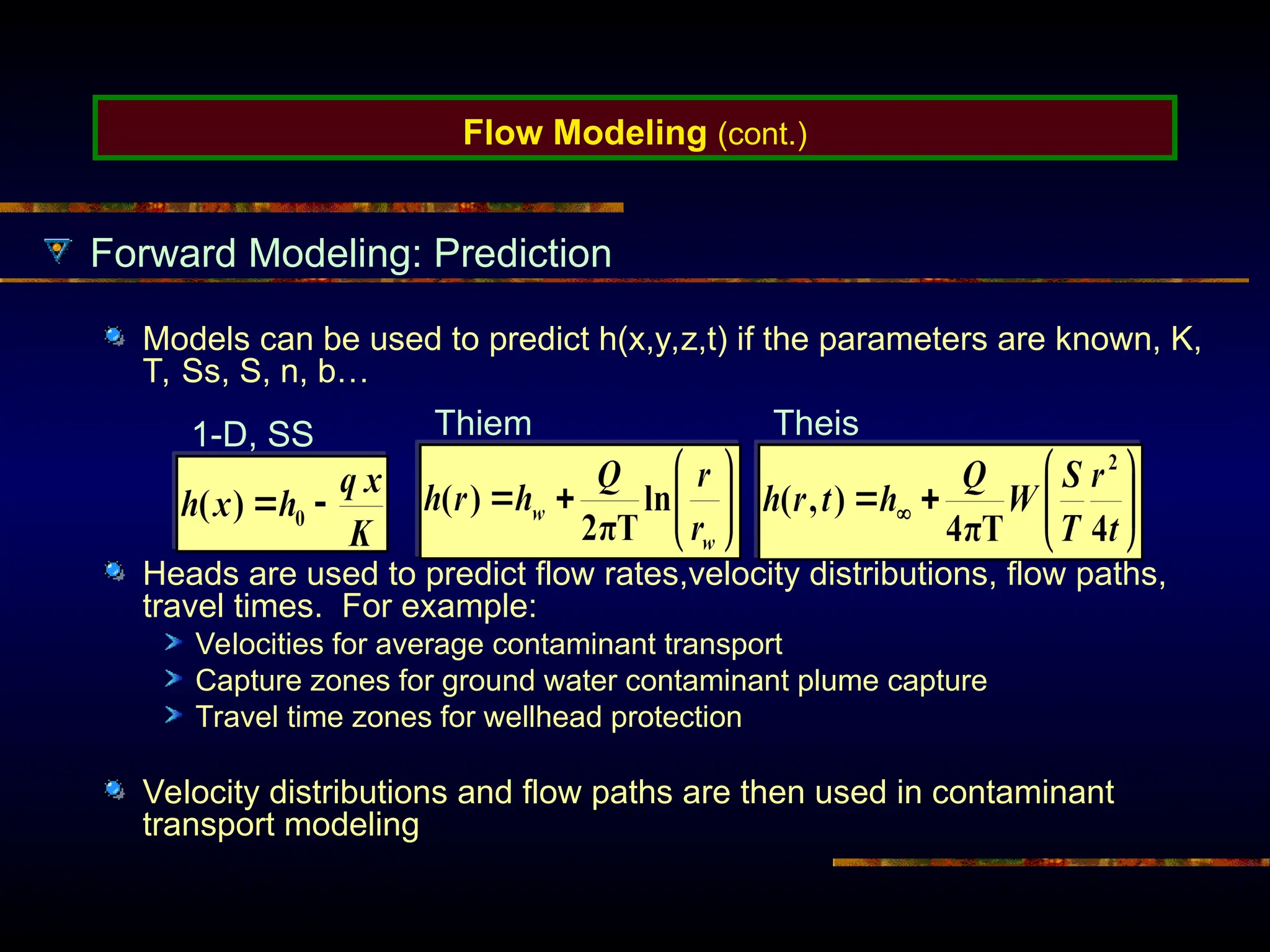 Flow Modeling (cont.)
Forward Modeling: Prediction
Models can be used to predict h(x,y,z,t) if the parameters are known, K,
T, Ss, S, n, b…
Heads are used to predict flow rates,velocity distributions, flow paths,
travel times. For example:
Velocities for average contaminant transport
Capture zones for ground water contaminant plume capture
Travel time zones for wellhead protection
Velocity distributions and flow paths are then used in contaminant
transport modeling
1-D, SS Thiem Theis
 