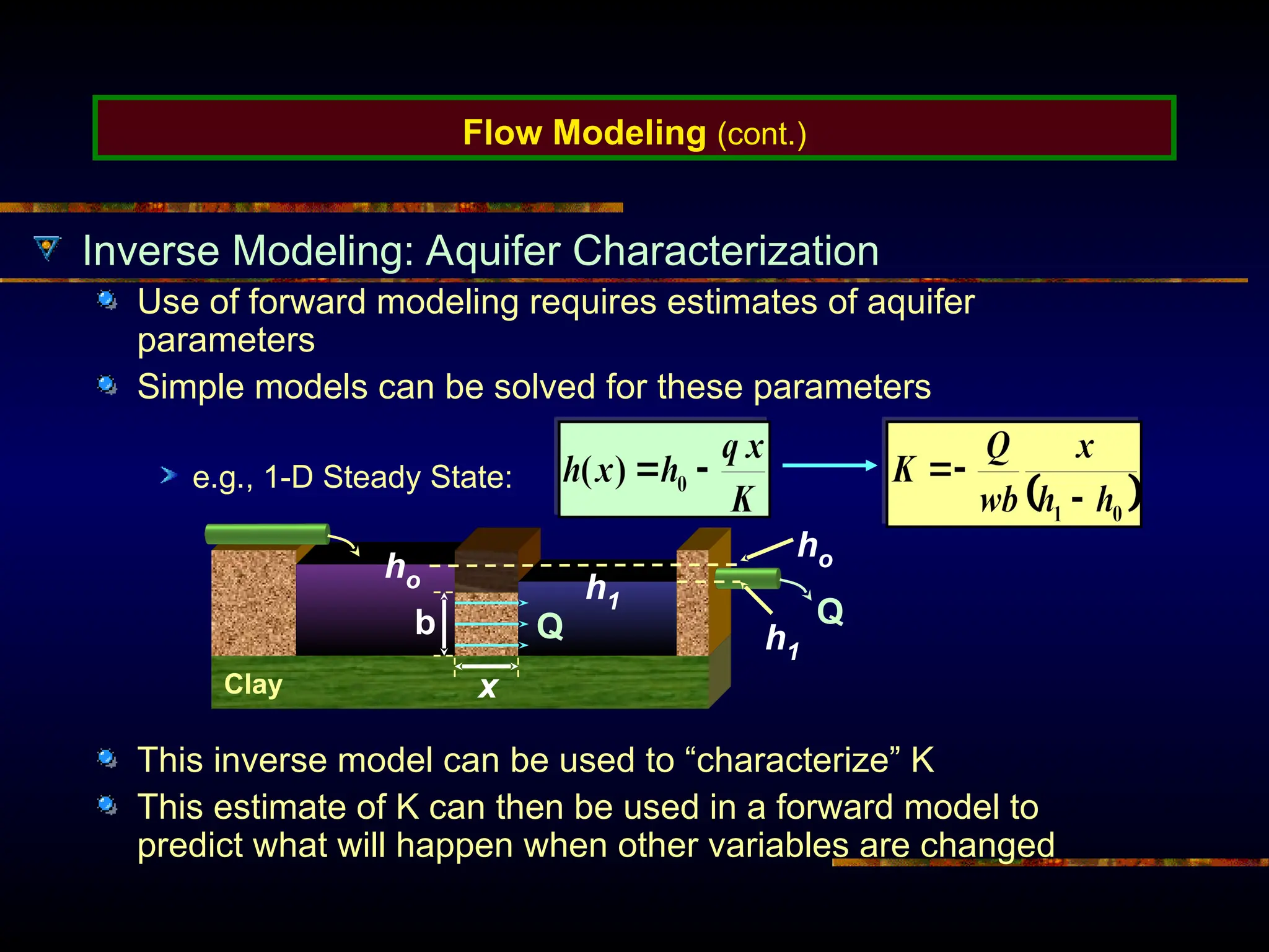Flow Modeling (cont.)
Inverse Modeling: Aquifer Characterization
Use of forward modeling requires estimates of aquifer
parameters
Simple models can be solved for these parameters
e.g., 1-D Steady State:
This inverse model can be used to “characterize” K
This estimate of K can then be used in a forward model to
predict what will happen when other variables are changed
ho
h1
Clay
b
x
ho h1
Q Q
 