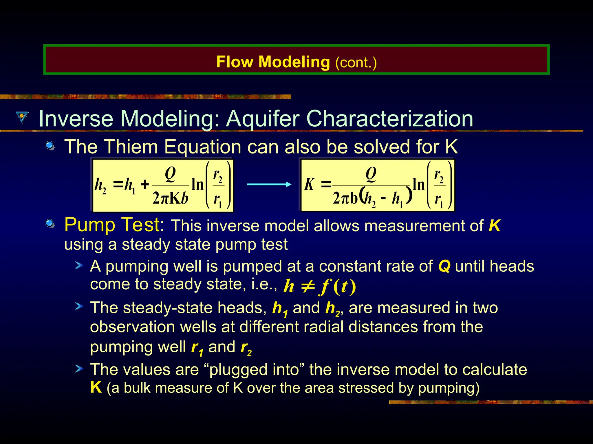 Flow Modeling (cont.)
Inverse Modeling: Aquifer Characterization
The Thiem Equation can also be solved for K
Pump Test: This inverse model allows measurement of K
using a steady state pump test
A pumping well is pumped at a constant rate of Q until heads
come to steady state, i.e.,
The steady-state heads, h1 and h2, are measured in two
observation wells at different radial distances from the
pumping well r1 and r2
The values are “plugged into” the inverse model to calculate
K (a bulk measure of K over the area stressed by pumping)
)
(t
f
h 
 