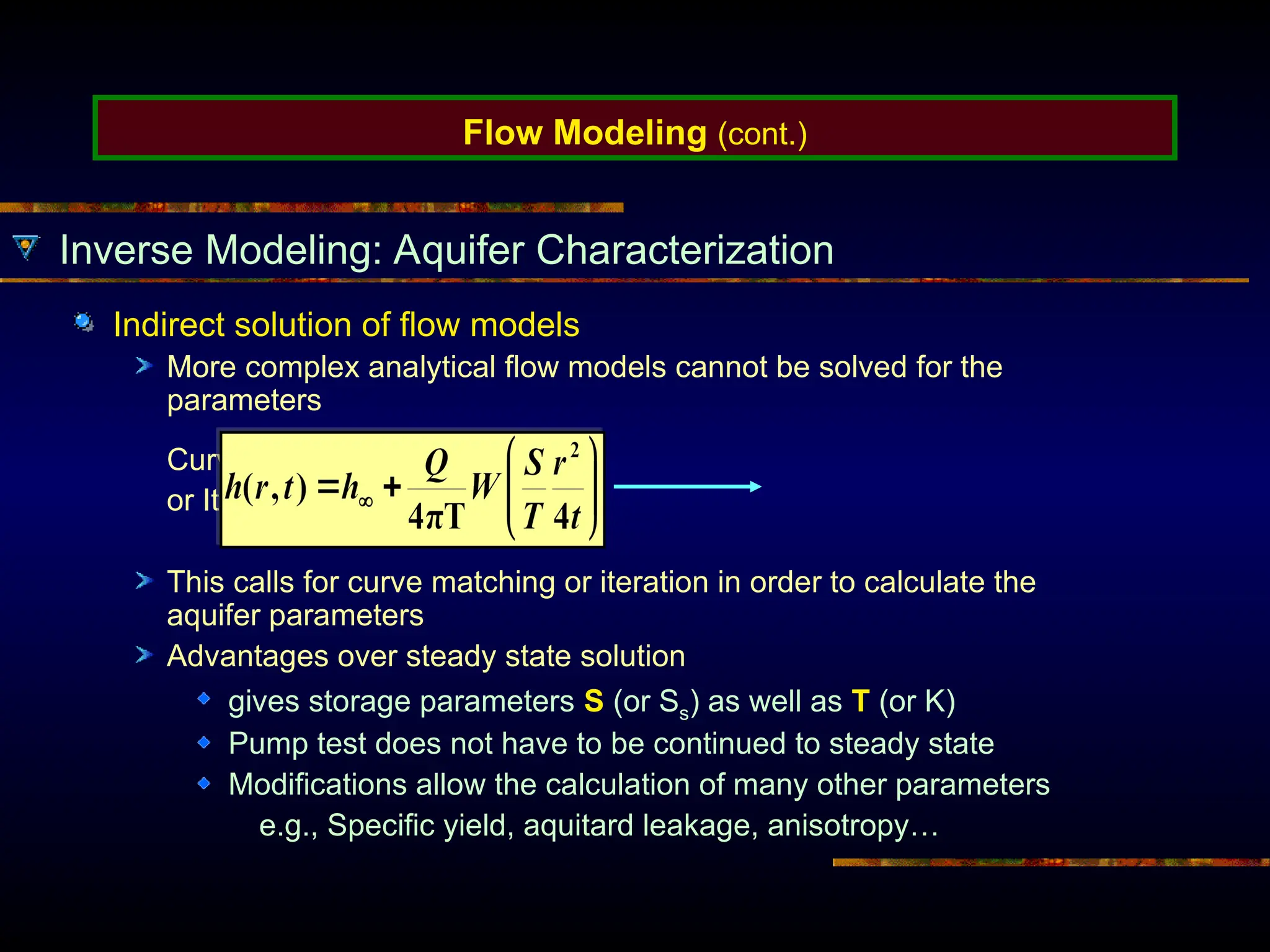 Flow Modeling (cont.)
Inverse Modeling: Aquifer Characterization
Indirect solution of flow models
More complex analytical flow models cannot be solved for the
parameters
Curve Matching
or Iteration
This calls for curve matching or iteration in order to calculate the
aquifer parameters
Advantages over steady state solution
gives storage parameters S (or Ss) as well as T (or K)
Pump test does not have to be continued to steady state
Modifications allow the calculation of many other parameters
e.g., Specific yield, aquitard leakage, anisotropy…
 
