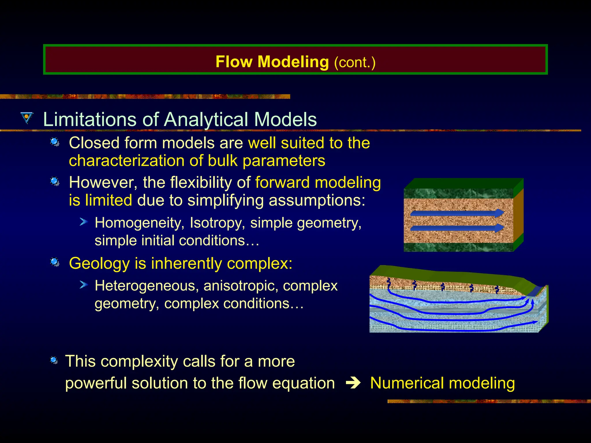Flow Modeling (cont.)
Limitations of Analytical Models
Closed form models are well suited to the
characterization of bulk parameters
However, the flexibility of forward modeling
is limited due to simplifying assumptions:
Homogeneity, Isotropy, simple geometry,
simple initial conditions…
Geology is inherently complex:
Heterogeneous, anisotropic, complex
geometry, complex conditions…
This complexity calls for a more
powerful solution to the flow equation  Numerical modeling
 