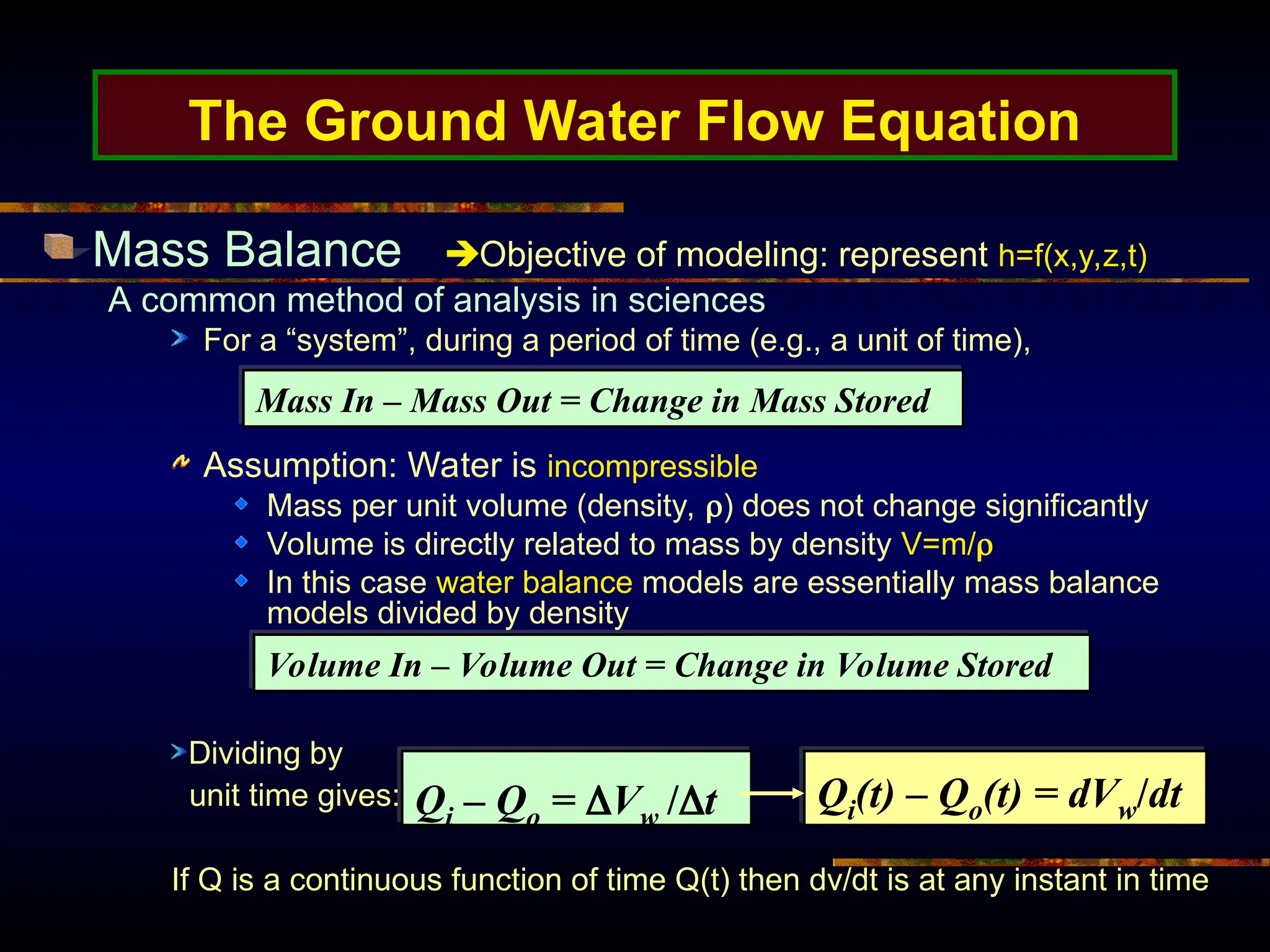 The Ground Water Flow Equation
Mass Balance Objective of modeling: represent h=f(x,y,z,t)
A common method of analysis in sciences
For a “system”, during a period of time (e.g., a unit of time),
Assumption: Water is incompressible
Mass per unit volume (density, ) does not change significantly
Volume is directly related to mass by density V=m/
In this case water balance models are essentially mass balance
models divided by density
Mass In – Mass Out = Change in Mass Stored
Volume In – Volume Out = Change in Volume Stored
Qi – Qo = Vw /t
Dividing by
unit time gives:
If Q is a continuous function of time Q(t) then dv/dt is at any instant in time
Qi(t) – Qo(t) = dVw/dt
 