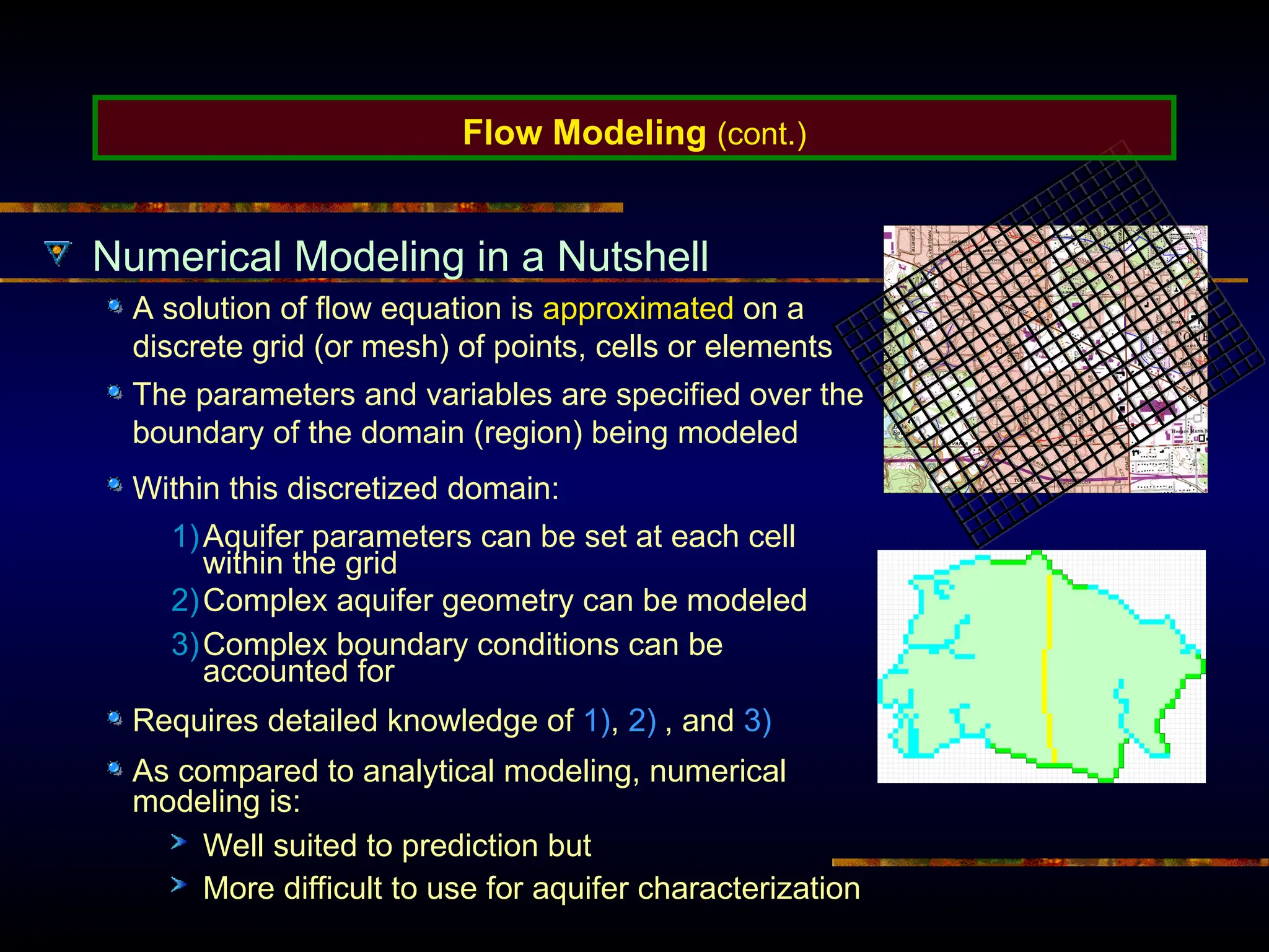 Numerical Modeling in a Nutshell
A solution of flow equation is approximated on a
discrete grid (or mesh) of points, cells or elements
Within this discretized domain:
1)Aquifer parameters can be set at each cell
within the grid
2)Complex aquifer geometry can be modeled
3)Complex boundary conditions can be
accounted for
Requires detailed knowledge of 1), 2) , and 3)
As compared to analytical modeling, numerical
modeling is:
Well suited to prediction but
More difficult to use for aquifer characterization
Flow Modeling (cont.)
The parameters and variables are specified over the
boundary of the domain (region) being modeled
 