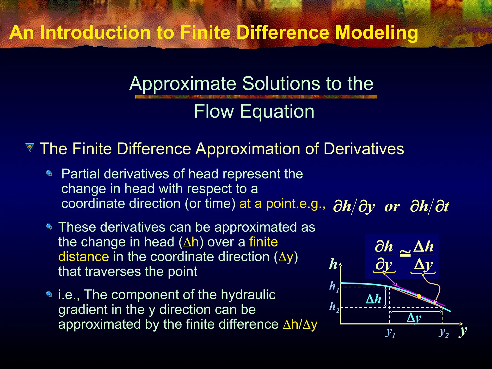 An Introduction to Finite Difference Modeling
Approximate Solutions to the
Flow Equation
Partial derivatives of head represent the
change in head with respect to a
coordinate direction (or time) at a point.e.g., t
h
or
y
h 



h
y
h
y
h1
h2
y1 y2
y
h
y
h





These derivatives can be approximated as
the change in head (h) over a finite
distance in the coordinate direction (y)
that traverses the point
i.e., The component of the hydraulic
gradient in the y direction can be
approximated by the finite difference h/y
The Finite Difference Approximation of Derivatives
 