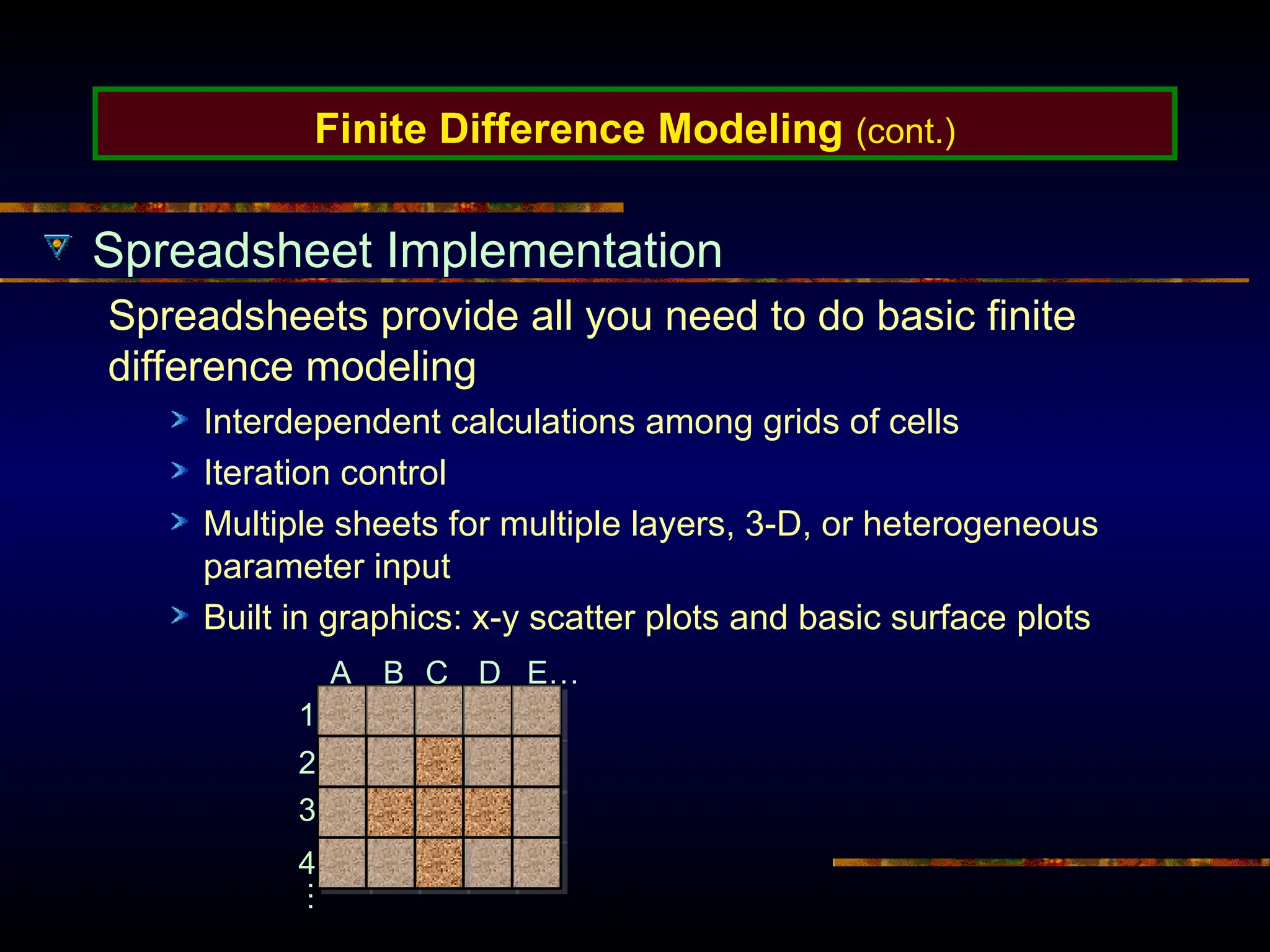 Finite Difference Modeling (cont.)
Spreadsheet Implementation
Spreadsheets provide all you need to do basic finite
difference modeling
Interdependent calculations among grids of cells
Iteration control
Multiple sheets for multiple layers, 3-D, or heterogeneous
parameter input
Built in graphics: x-y scatter plots and basic surface plots
A B C D E…
1
2
3
4
…
 