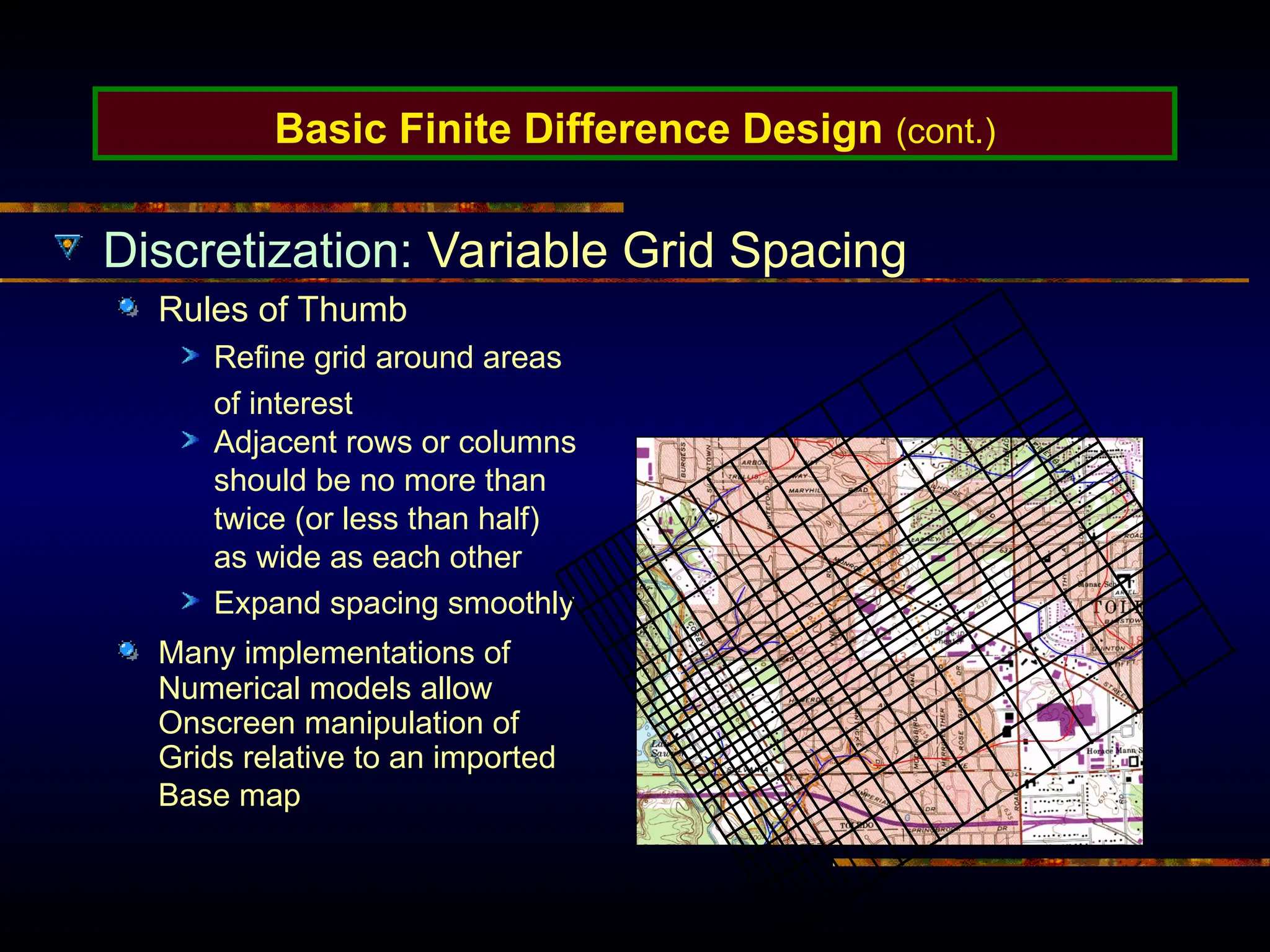 Basic Finite Difference Design (cont.)
Discretization: Variable Grid Spacing
Rules of Thumb
Refine grid around areas
of interest
Adjacent rows or columns
should be no more than
twice (or less than half)
as wide as each other
Expand spacing smoothly
Many implementations of
Numerical models allow
Onscreen manipulation of
Grids relative to an imported
Base map
 