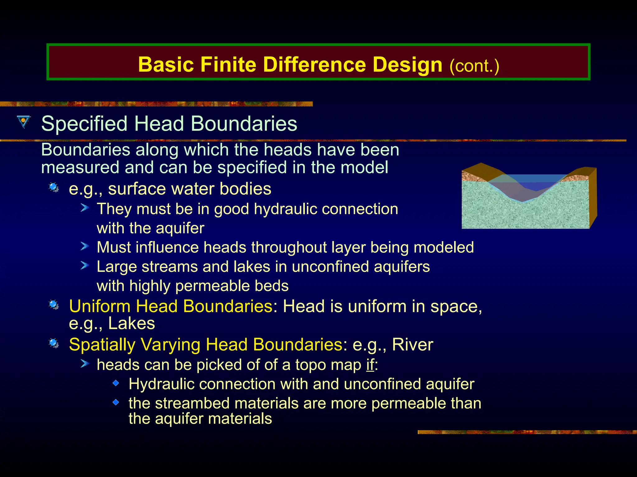 Basic Finite Difference Design (cont.)
Specified Head Boundaries
Boundaries along which the heads have been
measured and can be specified in the model
e.g., surface water bodies
They must be in good hydraulic connection
with the aquifer
Must influence heads throughout layer being modeled
Large streams and lakes in unconfined aquifers
with highly permeable beds
Uniform Head Boundaries: Head is uniform in space,
e.g., Lakes
Spatially Varying Head Boundaries: e.g., River
heads can be picked of of a topo map if:
Hydraulic connection with and unconfined aquifer
the streambed materials are more permeable than
the aquifer materials
 