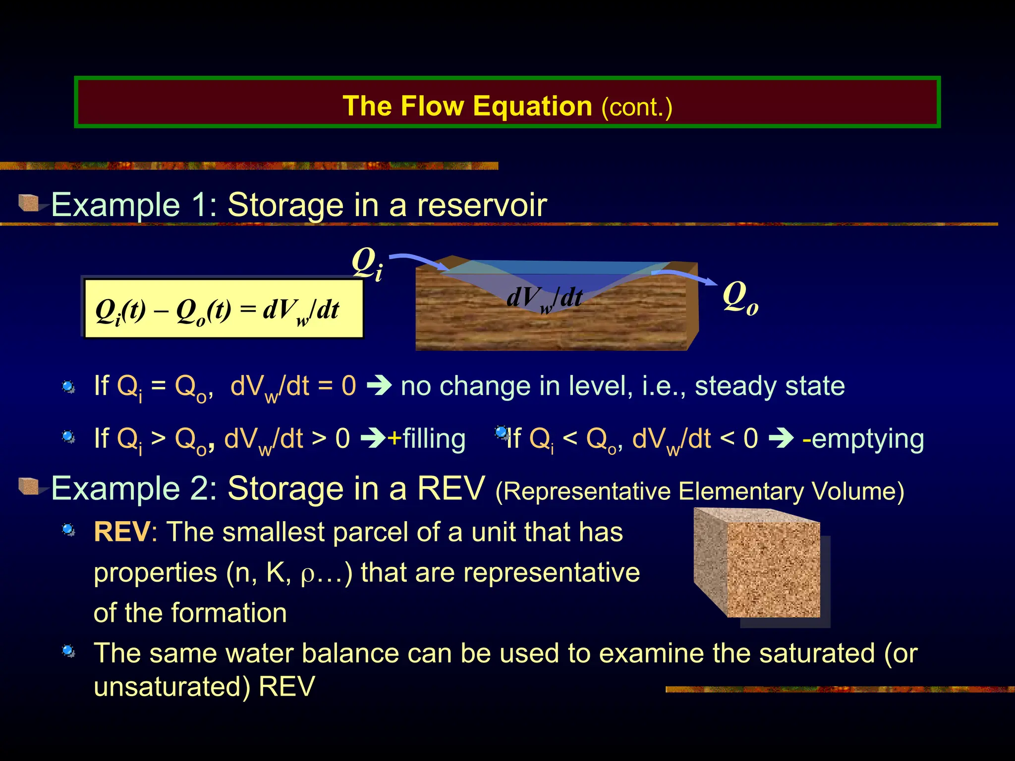 The Flow Equation (cont.)
Example 1: Storage in a reservoir
If Qi = Qo, dVw/dt = 0  no change in level, i.e., steady state
If Qi > Qo, dVw/dt > 0 +filling If Qi < Qo, dVw/dt < 0  -emptying
Example 2: Storage in a REV (Representative Elementary Volume)
REV: The smallest parcel of a unit that has
properties (n, K, …) that are representative
of the formation
The same water balance can be used to examine the saturated (or
unsaturated) REV
Qi
Qo
dVw/dt
Qi(t) – Qo(t) = dVw/dt
 