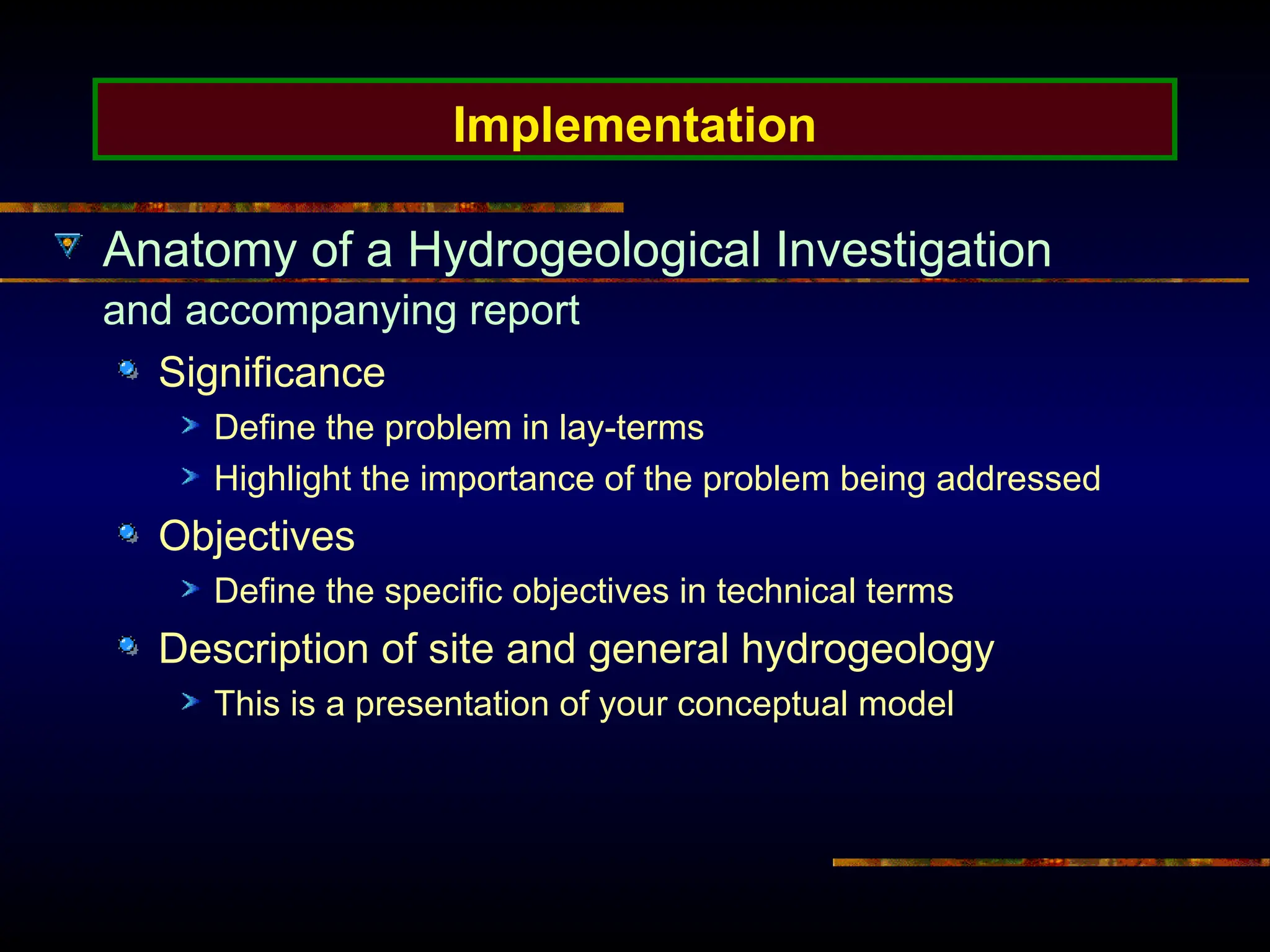 Implementation
Anatomy of a Hydrogeological Investigation
and accompanying report
Significance
Define the problem in lay-terms
Highlight the importance of the problem being addressed
Objectives
Define the specific objectives in technical terms
Description of site and general hydrogeology
This is a presentation of your conceptual model
 