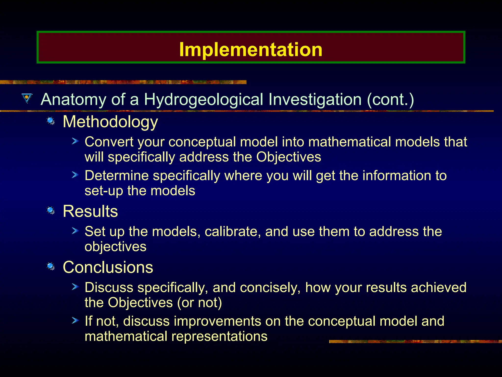 Implementation
Anatomy of a Hydrogeological Investigation (cont.)
Methodology
Convert your conceptual model into mathematical models that
will specifically address the Objectives
Determine specifically where you will get the information to
set-up the models
Results
Set up the models, calibrate, and use them to address the
objectives
Conclusions
Discuss specifically, and concisely, how your results achieved
the Objectives (or not)
If not, discuss improvements on the conceptual model and
mathematical representations
 