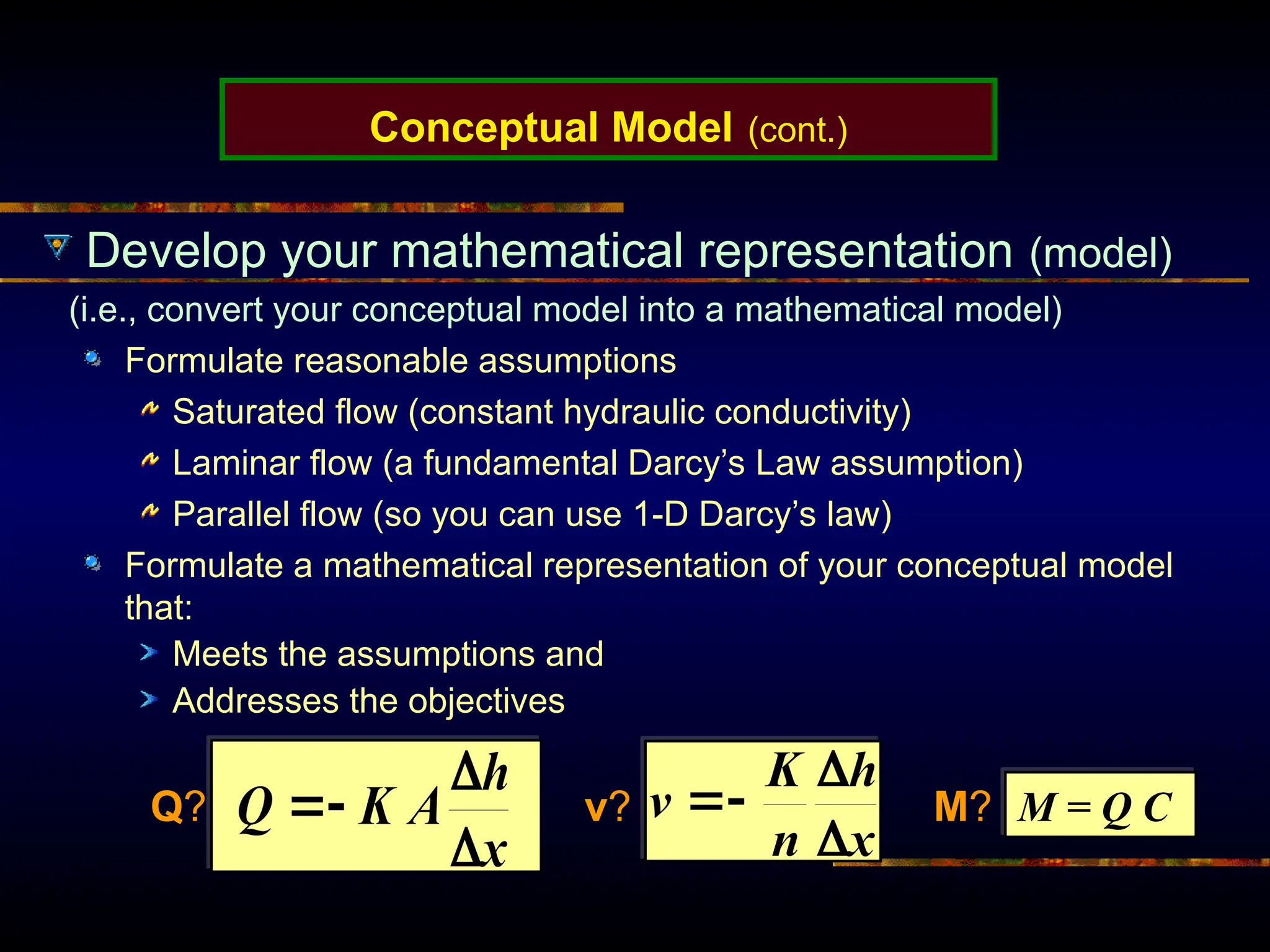 Conceptual Model (cont.)
Develop your mathematical representation (model)
(i.e., convert your conceptual model into a mathematical model)
Formulate reasonable assumptions
Saturated flow (constant hydraulic conductivity)
Laminar flow (a fundamental Darcy’s Law assumption)
Parallel flow (so you can use 1-D Darcy’s law)
Formulate a mathematical representation of your conceptual model
that:
Meets the assumptions and
Addresses the objectives
M = Q C
Q? v? M?
 