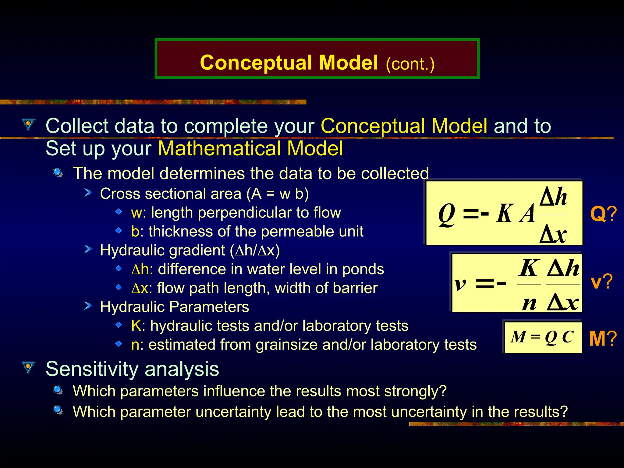 Conceptual Model (cont.)
Collect data to complete your Conceptual Model and to
Set up your Mathematical Model
The model determines the data to be collected
Cross sectional area (A = w b)
w: length perpendicular to flow
b: thickness of the permeable unit
Hydraulic gradient (h/x)
h: difference in water level in ponds
x: flow path length, width of barrier
Hydraulic Parameters
K: hydraulic tests and/or laboratory tests
n: estimated from grainsize and/or laboratory tests
Sensitivity analysis
Which parameters influence the results most strongly?
Which parameter uncertainty lead to the most uncertainty in the results?
x
h
A
K
Q




x
h
n
K
v




M = Q C
Q?
v?
M?
 