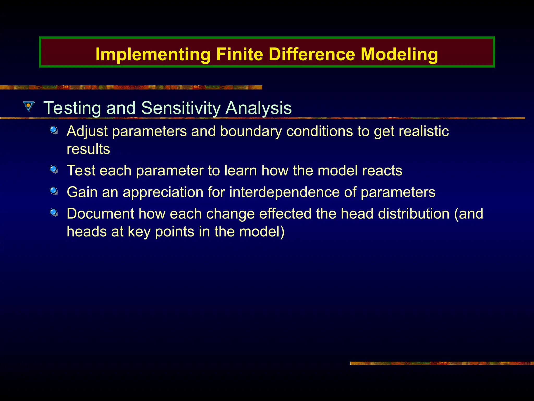 Implementing Finite Difference Modeling
Testing and Sensitivity Analysis
Adjust parameters and boundary conditions to get realistic
results
Test each parameter to learn how the model reacts
Gain an appreciation for interdependence of parameters
Document how each change effected the head distribution (and
heads at key points in the model)
 