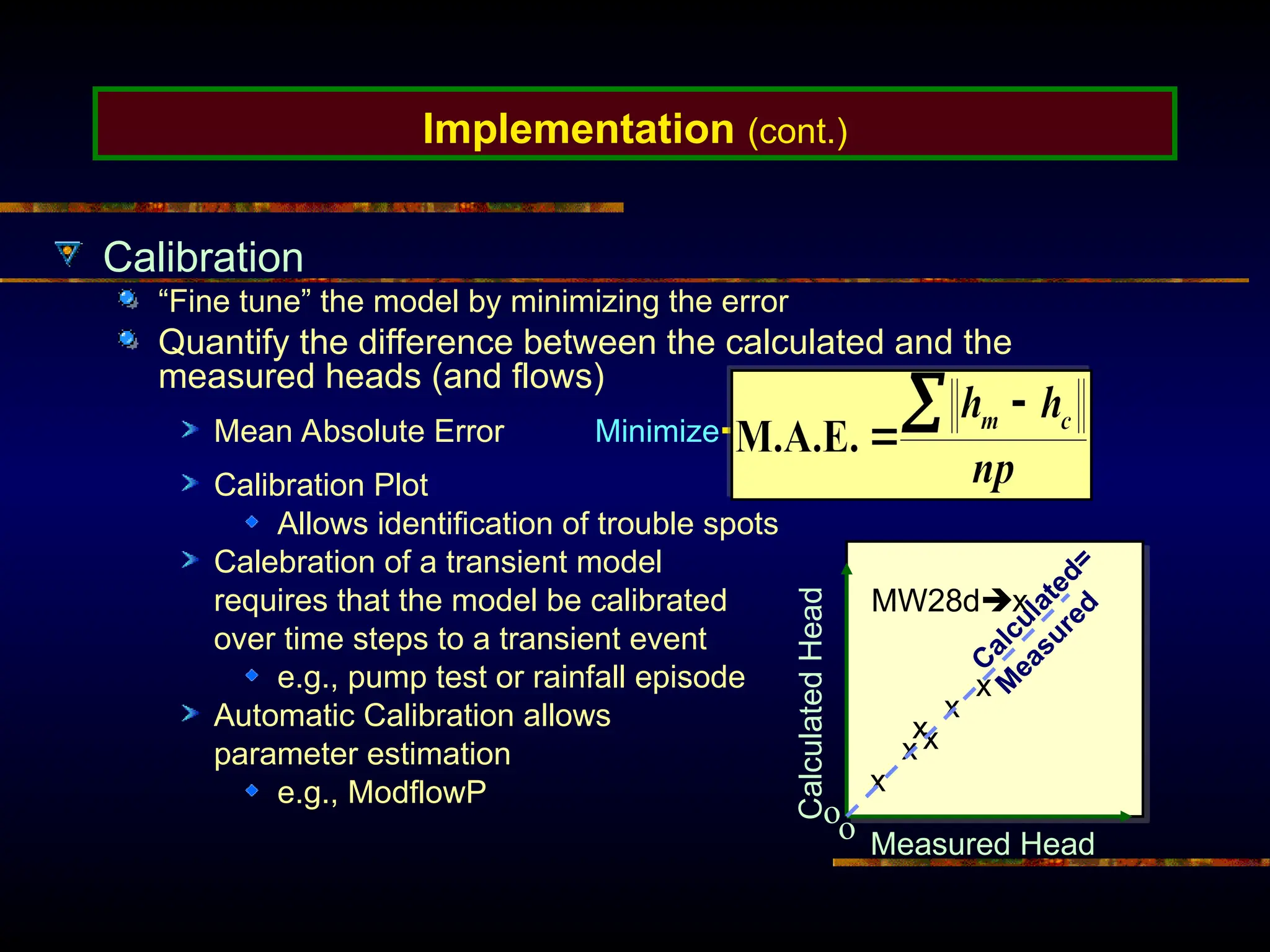 Implementation (cont.)
Calibration
“Fine tune” the model by minimizing the error
Quantify the difference between the calculated and the
measured heads (and flows)
Mean Absolute Error Minimize
Calibration Plot
Allows identification of trouble spots
Calebration of a transient model
requires that the model be calibrated
over time steps to a transient event
e.g., pump test or rainfall episode
Automatic Calibration allows
parameter estimation
e.g., ModflowP
Measured Head
Calculated
Head
x
x
o
o
x
x
x
x
MW28dx
C
a
l
c
u
l
a
t
e
d
=
M
e
a
s
u
r
e
d
 