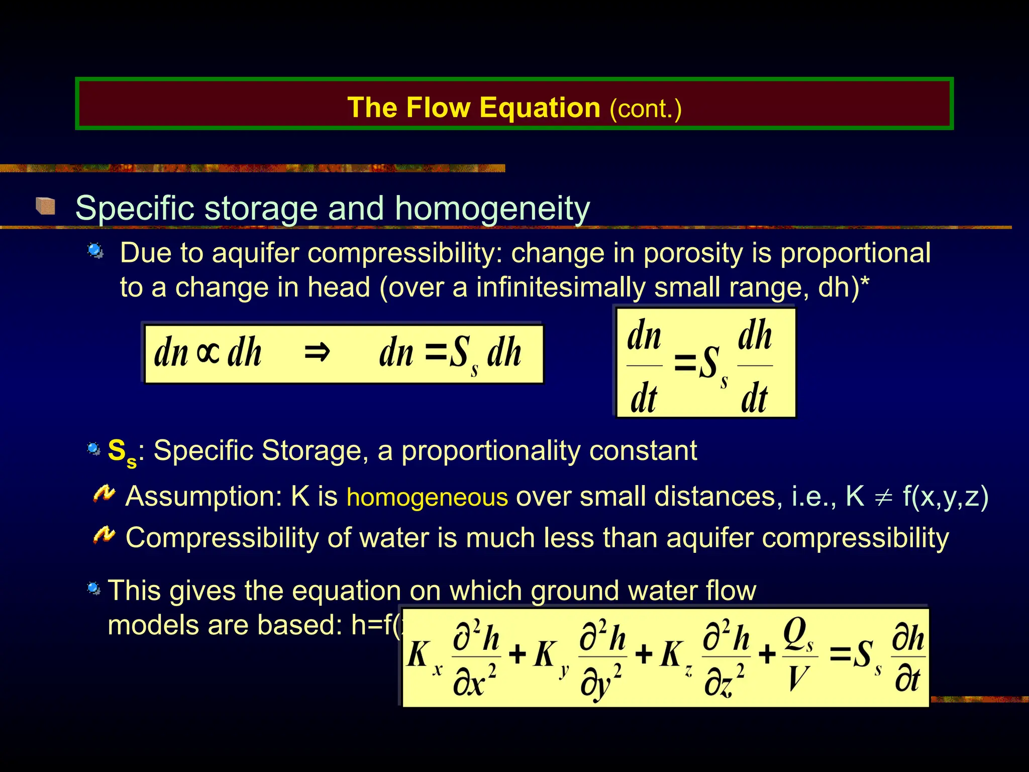 The Flow Equation (cont.)
Specific storage and homogeneity
Due to aquifer compressibility: change in porosity is proportional
to a change in head (over a infinitesimally small range, dh)*
Assumption: K is homogeneous over small distances, i.e., K  f(x,y,z)
Compressibility of water is much less than aquifer compressibility
This gives the equation on which ground water flow
models are based: h=f(x,y,z,t)
Ss: Specific Storage, a proportionality constant
 