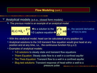 Flow Modeling (cont.)
Analytical models (a.k.a., closed form models)
The previous model is an example of an analytical model
is a solution to the
1-D Laplace equation
i.e., the second derivative
of h(x) is zero
With this analytical model, head can be calculated at any position (x)
Analytical solutions to the 3-D transient flow equation would give head at any
position and at any time, i.e., the continuous function h(x,y,z,t)
Examples of analytical models:
1-D solutions to steady state and transient flow equations
Thiem Equation: Steady state flow to a well in a confined aquifer
The Theis Equation: Transient flow to a well in a confined aquifer
Slug test solutions: Transient response of head within a well to a
pressure pulse
 